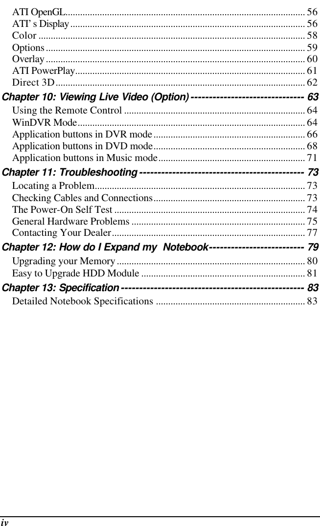  iv ATI OpenGL.................................................................................................. 56 ATI’s Display................................................................................................ 56 Color ............................................................................................................. 58 Options.......................................................................................................... 59 Overlay.......................................................................................................... 60 ATI PowerPlay.............................................................................................. 61 Direct 3D...................................................................................................... 62 Chapter 10: Viewing Live Video (Option) ------------------------------- 63 Using the Remote Control .......................................................................... 64 WinDVR Mode............................................................................................. 64 Application buttons in DVR mode.............................................................. 66 Application buttons in DVD mode.............................................................. 68 Application buttons in Music mode............................................................ 71 Chapter 11: Troubleshooting --------------------------------------------- 73 Locating a Problem...................................................................................... 73 Checking Cables and Connections.............................................................. 73 The Power-On Self Test .............................................................................. 74 General Hardware Problems ....................................................................... 75 Contacting Your Dealer............................................................................... 77 Chapter 12: How do I Expand my  Notebook-------------------------- 79 Upgrading your Memory............................................................................. 80 Easy to Upgrade HDD Module ................................................................... 81 Chapter 13: Specification -------------------------------------------------- 83 Detailed Notebook Specifications ............................................................. 83  