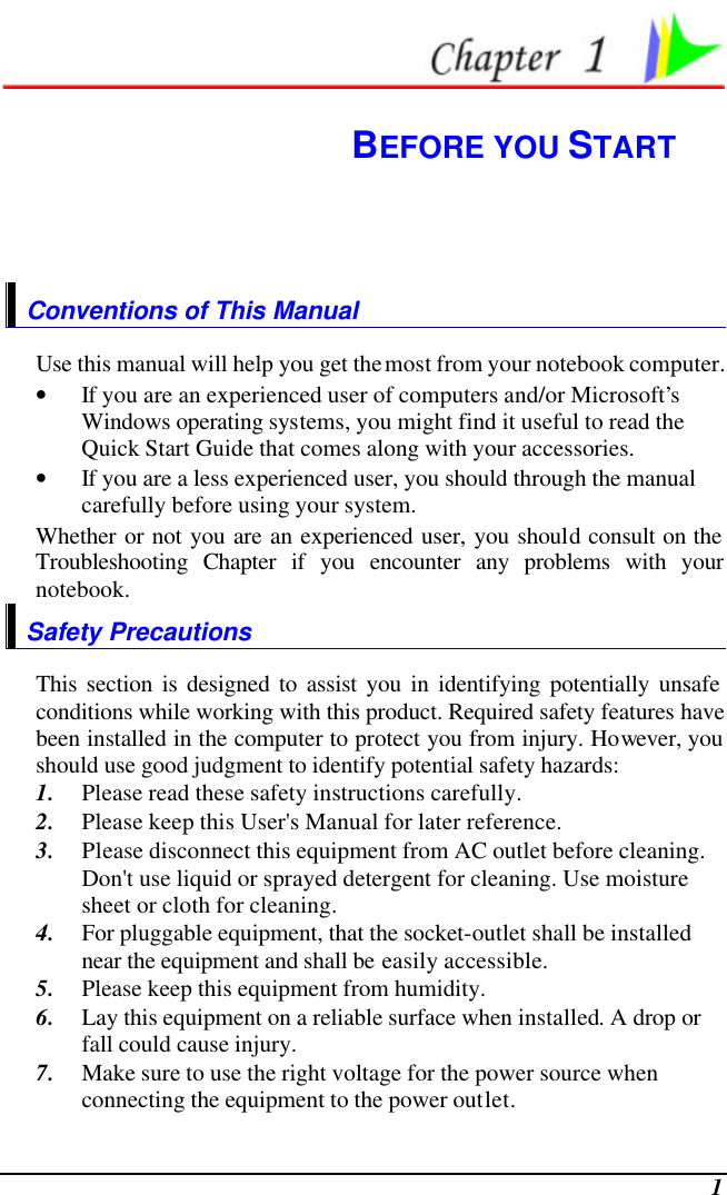  1  BEFORE YOU START Conventions of This Manual Use this manual will help you get the most from your notebook computer.   • If you are an experienced user of computers and/or Microsoft’s Windows operating systems, you might find it useful to read the Quick Start Guide that comes along with your accessories. • If you are a less experienced user, you should through the manual carefully before using your system. Whether or not you are an experienced user, you should consult on the Troubleshooting Chapter if you encounter any problems with your notebook.   Safety Precautions This section is designed to assist you in identifying potentially unsafe conditions while working with this product. Required safety features have been installed in the computer to protect you from injury. However, you should use good judgment to identify potential safety hazards: 1. Please read these safety instructions carefully. 2. Please keep this User&apos;s Manual for later reference. 3. Please disconnect this equipment from AC outlet before cleaning.  Don&apos;t use liquid or sprayed detergent for cleaning. Use moisture sheet or cloth for cleaning. 4. For pluggable equipment, that the socket-outlet shall be installed near the equipment and shall be easily accessible. 5. Please keep this equipment from humidity. 6. Lay this equipment on a reliable surface when installed. A drop or fall could cause injury. 7. Make sure to use the right voltage for the power source when connecting the equipment to the power outlet. 
