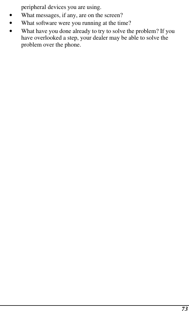  73 peripheral devices you are using. • What messages, if any, are on the screen? • What software were you running at the time? • What have you done already to try to solve the problem? If you have overlooked a step, your dealer may be able to solve the problem over the phone.    