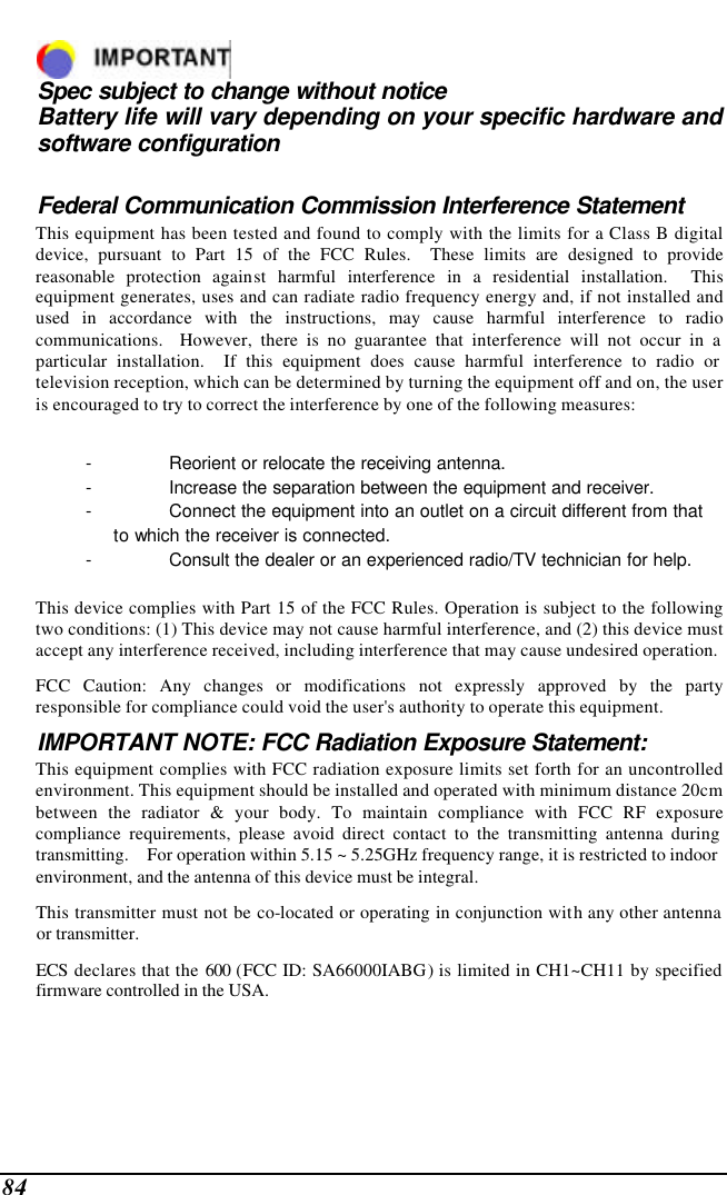  84   Spec subject to change without notice Battery life will vary depending on your specific hardware and software configuration  Federal Communication Commission Interference Statement This equipment has been tested and found to comply with the limits for a Class B digital device, pursuant to Part 15 of the FCC Rules.  These limits are designed to provide reasonable protection against harmful interference in a residential installation.  This equipment generates, uses and can radiate radio frequency energy and, if not installed and used in accordance with the instructions, may cause harmful interference to radio communications.  However, there is no guarantee that interference will not occur in a particular installation.  If this equipment does cause harmful interference to radio or television reception, which can be determined by turning the equipment off and on, the user is encouraged to try to correct the interference by one of the following measures:  - Reorient or relocate the receiving antenna. - Increase the separation between the equipment and receiver. - Connect the equipment into an outlet on a circuit different from that to which the receiver is connected. - Consult the dealer or an experienced radio/TV technician for help.  This device complies with Part 15 of the FCC Rules. Operation is subject to the following two conditions: (1) This device may not cause harmful interference, and (2) this device must accept any interference received, including interference that may cause undesired operation. FCC Caution: Any changes or modifications not expressly approved by the party responsible for compliance could void the user&apos;s authority to operate this equipment. IMPORTANT NOTE: FCC Radiation Exposure Statement: This equipment complies with FCC radiation exposure limits set forth for an uncontrolled environment. This equipment should be installed and operated with minimum distance 20cm between the radiator &amp; your body. To maintain compliance with FCC RF exposure compliance requirements, please avoid direct contact to the transmitting antenna during transmitting. For operation within 5.15 ~ 5.25GHz frequency range, it is restricted to indoor        environment, and the antenna of this device must be integral.          This transmitter must not be co-located or operating in conjunction with any other antenna        or transmitter.         ECS declares that the 600 (FCC ID: SA66000IABG) is limited in CH1~CH11 by specified         firmware controlled in the USA.  