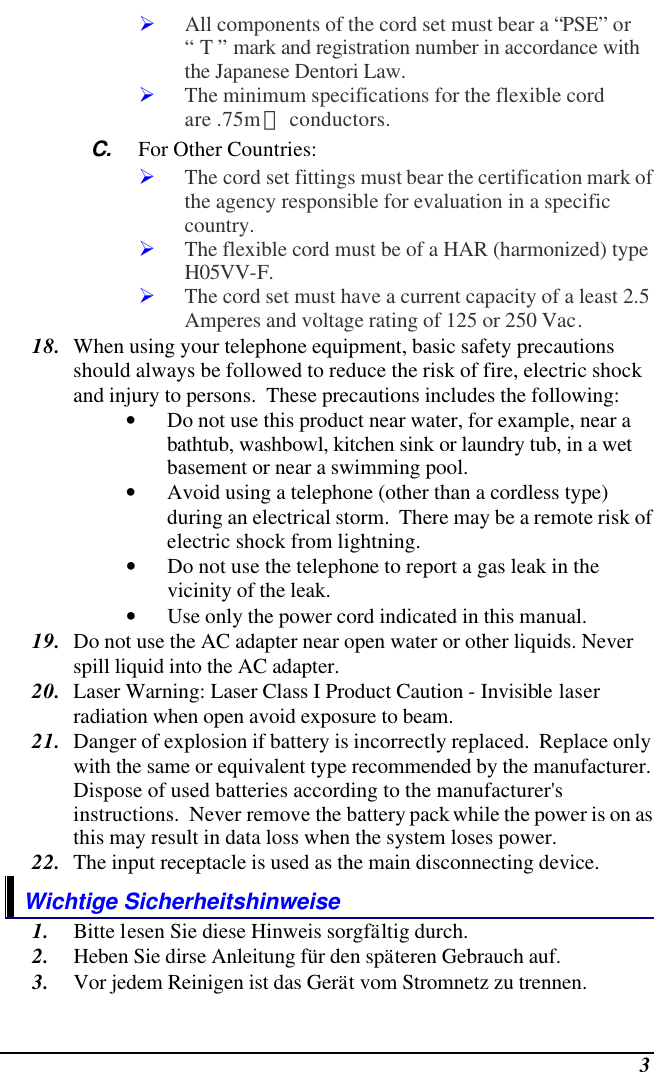  3 Ø All components of the cord set must bear a “PSE” or “ T ” mark and registration number in accordance with the Japanese Dentori Law. Ø The minimum specifications for the flexible cord are .75m㎡ conductors. C. For Other Countries: Ø The cord set fittings must bear the certification mark of the agency responsible for evaluation in a specific country. Ø The flexible cord must be of a HAR (harmonized) type H05VV-F. Ø The cord set must have a current capacity of a least 2.5 Amperes and voltage rating of 125 or 250 Vac. 18. When using your telephone equipment, basic safety precautions should always be followed to reduce the risk of fire, electric shock and injury to persons.  These precautions includes the following: • Do not use this product near water, for example, near a bathtub, washbowl, kitchen sink or laundry tub, in a wet basement or near a swimming pool. • Avoid using a telephone (other than a cordless type) during an electrical storm.  There may be a remote risk of electric shock from lightning. • Do not use the telephone to report a gas leak in the vicinity of the leak. • Use only the power cord indicated in this manual. 19. Do not use the AC adapter near open water or other liquids. Never spill liquid into the AC adapter. 20. Laser Warning: Laser Class I Product Caution - Invisible laser radiation when open avoid exposure to beam. 21. Danger of explosion if battery is incorrectly replaced.  Replace only with the same or equivalent type recommended by the manufacturer.  Dispose of used batteries according to the manufacturer&apos;s instructions.  Never remove the battery pack while the power is on as this may result in data loss when the system loses power. 22. The input receptacle is used as the main disconnecting device. Wichtige Sicherheitshinweise 1. Bitte lesen Sie diese Hinweis sorgfältig durch. 2. Heben Sie dirse Anleitung für den späteren Gebrauch auf. 3. Vor jedem Reinigen ist das Gerät vom Stromnetz zu trennen.  