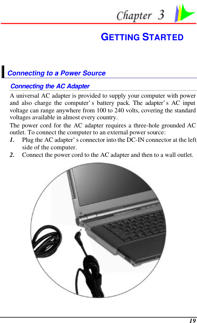  19  GETTING STARTED Connecting to a Power Source Connecting the AC Adapter A universal AC adapter is provided to supply your computer with power and also charge the computer’s battery pack. The adapter’s AC input voltage can range anywhere from 100 to 240 volts, covering the standard voltages available in almost every country.  The power cord for the AC adapter requires a three-hole grounded AC outlet. To connect the computer to an external power source: 1. Plug the AC adapter’s connector into the DC-IN connector at the left side of the computer. 2. Connect the power cord to the AC adapter and then to a wall outlet.  