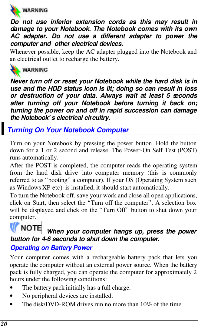  20    Do not use inferior extension cords as this may result in damage to your Notebook. The Notebook comes with its own AC adapter. Do not use a different adapter to power the computer and  other electrical devices. Whenever possible, keep the AC adapter plugged into the Notebook and an electrical outlet to recharge the battery.      Never turn off or reset your Notebook while the hard disk is in use and the HDD status icon is lit; doing so can result in loss or destruction of your data. Always wait at least 5 seconds after turning off your Notebook before turning it back on; turning the power on and off in rapid succession can damage the Notebook’s electrical circuitry. Turning On Your Notebook Computer Turn on your Notebook by pressing the power button. Hold the button down for a 1 or 2 second and release. The Power-On Self Test (POST) runs automatically.   After the POST is completed, the computer reads the operating system from the hard disk drive into computer memory (this is commonly referred to as “booting” a computer). If your OS (Operating System such as Windows XP etc)  is installed, it should start automatically. To turn the Notebook off, save your work and close all open applications, click on Start, then select the “Turn off the computer”. A selection box will be displayed and click on the “Turn Off” button to shut down your computer.   When your computer hangs up, press the power button for 4-6 seconds to shut down the computer. Operating on Battery Power  Your computer comes with a rechargeable battery pack that lets you operate the computer without an external power source. When the battery pack is fully charged, you can operate the computer for approximately 2 hours under the following conditions:  • The battery pack initially has a full charge. • No peripheral devices are installed. • The disk/DVD-ROM drives run no more than 10% of the time. 