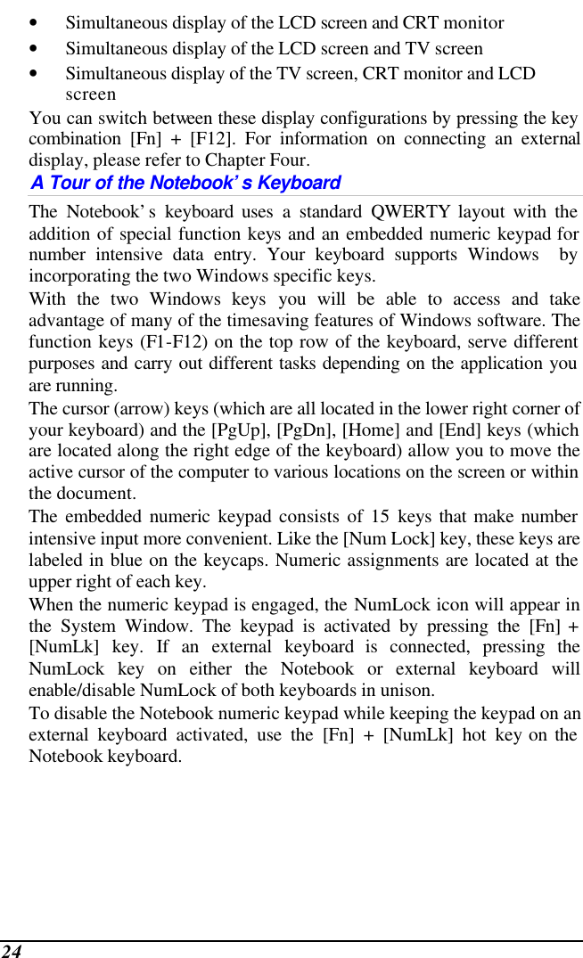  24 • Simultaneous display of the LCD screen and CRT monitor • Simultaneous display of the LCD screen and TV screen • Simultaneous display of the TV screen, CRT monitor and LCD screen You can switch between these display configurations by pressing the key combination [Fn] + [F12]. For information on connecting an external display, please refer to Chapter Four. A Tour of the Notebook’s Keyboard The Notebook’s keyboard uses a standard QWERTY layout with the addition of special function keys and an embedded numeric keypad for number intensive data entry. Your keyboard supports Windows  by incorporating the two Windows specific keys.   With the two Windows keys you will be able to access and take advantage of many of the timesaving features of Windows software. The function keys (F1-F12) on the top row of the keyboard, serve different purposes and carry out different tasks depending on the application you are running.   The cursor (arrow) keys (which are all located in the lower right corner of your keyboard) and the [PgUp], [PgDn], [Home] and [End] keys (which are located along the right edge of the keyboard) allow you to move the active cursor of the computer to various locations on the screen or within the document. The embedded numeric keypad consists of 15 keys that make number intensive input more convenient. Like the [Num Lock] key, these keys are labeled in blue on the keycaps. Numeric assignments are located at the upper right of each key.   When the numeric keypad is engaged, the NumLock icon will appear in the System Window. The keypad is activated by pressing the [Fn] + [NumLk] key. If an external keyboard is connected, pressing the NumLock key on either the Notebook or external keyboard will enable/disable NumLock of both keyboards in unison. To disable the Notebook numeric keypad while keeping the keypad on an external keyboard activated, use the [Fn] + [NumLk] hot key on the Notebook keyboard. 