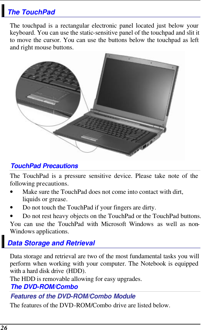  26 The TouchPad The touchpad is a rectangular electronic panel located just below your keyboard. You can use the static-sensitive panel of the touchpad and slit it to move the cursor. You can use the buttons below the touchpad as left and right mouse buttons.  TouchPad Precautions The TouchPad is a pressure sensitive device. Please take note of the following precautions. • Make sure the TouchPad does not come into contact with dirt, liquids or grease. • Do not touch the TouchPad if your fingers are dirty. • Do not rest heavy objects on the TouchPad or the TouchPad buttons. You can use the TouchPad with Microsoft Windows as well as non-Windows applications. Data Storage and Retrieval Data storage and retrieval are two of the most fundamental tasks you will perform when working with your computer. The Notebook is equipped with a hard disk drive (HDD).   The HDD is removable allowing for easy upgrades.  The DVD-ROM/Combo Features of the DVD-ROM/Combo Module The features of the DVD-ROM/Combo drive are listed below. 
