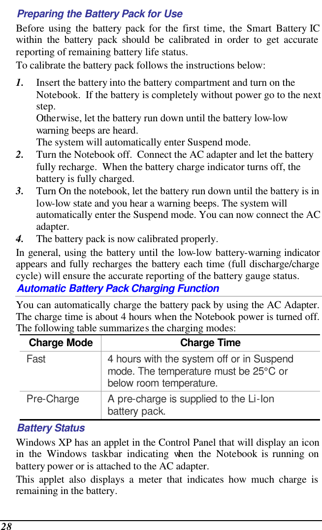  28 Preparing the Battery Pack for Use Before using the battery pack for the first time, the Smart Battery IC within the battery pack should be calibrated in order to get accurate reporting of remaining battery life status.   To calibrate the battery pack follows the instructions below: 1. Insert the battery into the battery compartment and turn on the Notebook.  If the battery is completely without power go to the next step.   Otherwise, let the battery run down until the battery low-low warning beeps are heard.   The system will automatically enter Suspend mode. 2. Turn the Notebook off.  Connect the AC adapter and let the battery fully recharge.  When the battery charge indicator turns off, the battery is fully charged. 3. Turn On the notebook, let the battery run down until the battery is in low-low state and you hear a warning beeps. The system will automatically enter the Suspend mode. You can now connect the AC adapter. 4. The battery pack is now calibrated properly. In general, using the battery until the low-low battery-warning indicator appears and fully recharges the battery each time (full discharge/charge cycle) will ensure the accurate reporting of the battery gauge status. Automatic Battery Pack Charging Function  You can automatically charge the battery pack by using the AC Adapter.  The charge time is about 4 hours when the Notebook power is turned off.  The following table summarizes the charging modes: Charge Mode Charge Time Fast 4 hours with the system off or in Suspend mode. The temperature must be 25°C or below room temperature. Pre-Charge A pre-charge is supplied to the Li-Ion battery pack. Battery Status Windows XP has an applet in the Control Panel that will display an icon in the Windows taskbar indicating when the Notebook is running on battery power or is attached to the AC adapter.   This applet also displays a meter that indicates how much charge is remaining in the battery.  