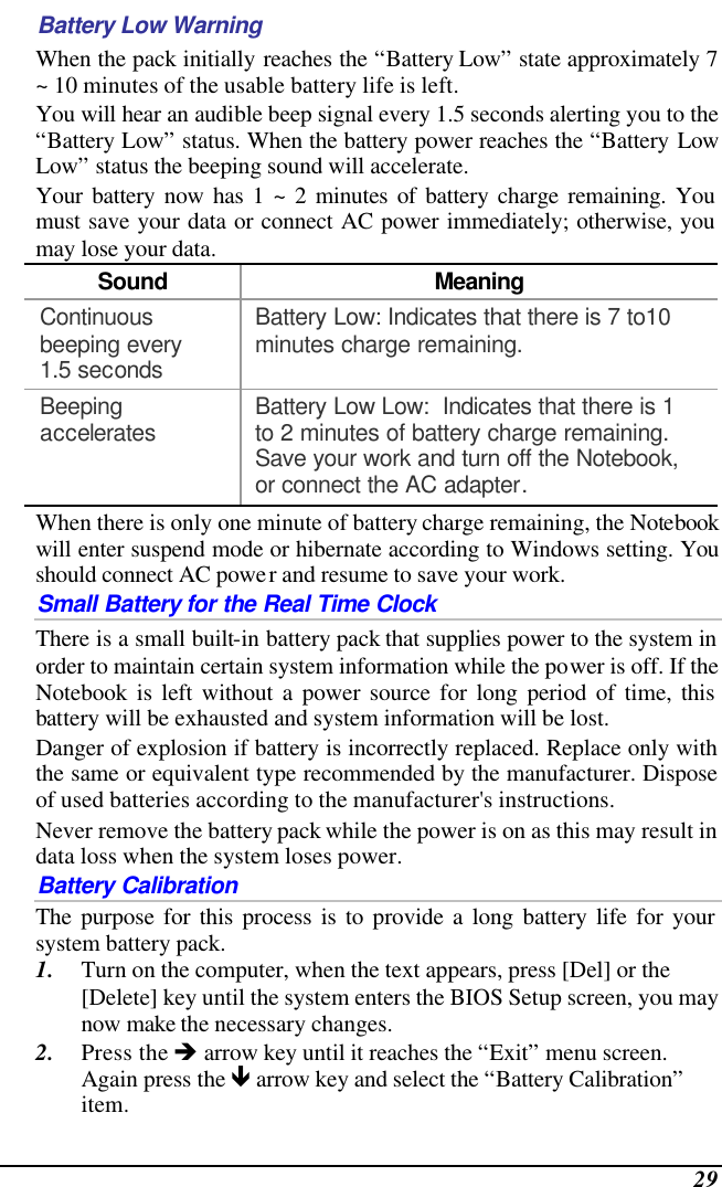  29 Battery Low Warning  When the pack initially reaches the “Battery Low” state approximately 7 ~ 10 minutes of the usable battery life is left.   You will hear an audible beep signal every 1.5 seconds alerting you to the “Battery Low” status. When the battery power reaches the “Battery Low Low” status the beeping sound will accelerate.   Your battery now has 1 ~ 2 minutes of battery charge remaining. You must save your data or connect AC power immediately; otherwise, you may lose your data. Sound Meaning Continuous beeping every 1.5 seconds Battery Low: Indicates that there is 7 to10 minutes charge remaining.   Beeping accelerates Battery Low Low:  Indicates that there is 1 to 2 minutes of battery charge remaining.  Save your work and turn off the Notebook, or connect the AC adapter. When there is only one minute of battery charge remaining, the Notebook will enter suspend mode or hibernate according to Windows setting. You should connect AC power and resume to save your work. Small Battery for the Real Time Clock There is a small built-in battery pack that supplies power to the system in order to maintain certain system information while the power is off. If the Notebook is left without a power source for long period of time, this battery will be exhausted and system information will be lost.   Danger of explosion if battery is incorrectly replaced. Replace only with the same or equivalent type recommended by the manufacturer. Dispose of used batteries according to the manufacturer&apos;s instructions.   Never remove the battery pack while the power is on as this may result in data loss when the system loses power. Battery Calibration The purpose for this process is to provide a long battery life for your system battery pack.  1. Turn on the computer, when the text appears, press [Del] or the [Delete] key until the system enters the BIOS Setup screen, you may now make the necessary changes.  2. Press the è arrow key until it reaches the “Exit” menu screen. Again press the ê arrow key and select the “Battery Calibration” item.   