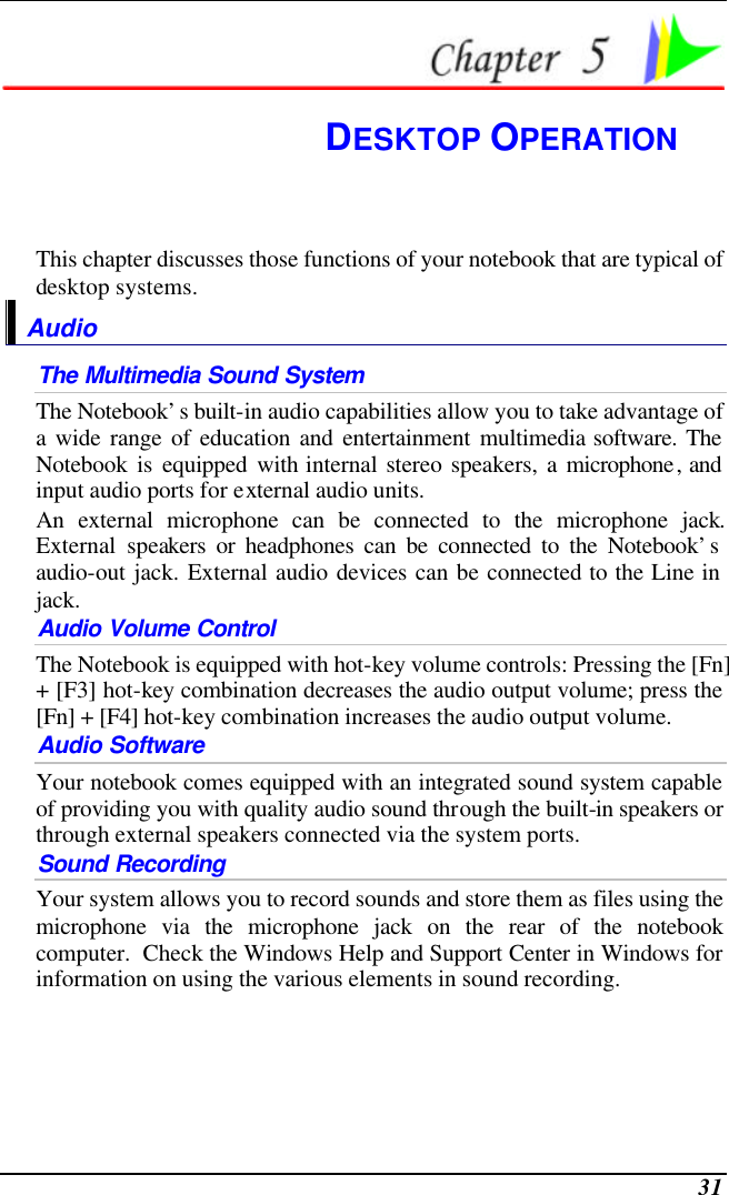  31  DESKTOP OPERATION This chapter discusses those functions of your notebook that are typical of desktop systems. Audio The Multimedia Sound System The Notebook’s built-in audio capabilities allow you to take advantage of a wide range of education and entertainment multimedia software. The Notebook is equipped with internal stereo speakers, a microphone, and input audio ports for external audio units.   An external microphone can be connected to the microphone jack.  External speakers or headphones can be connected to the Notebook’s audio-out jack. External audio devices can be connected to the Line in jack.     Audio Volume Control The Notebook is equipped with hot-key volume controls: Pressing the [Fn] + [F3] hot-key combination decreases the audio output volume; press the [Fn] + [F4] hot-key combination increases the audio output volume. Audio Software Your notebook comes equipped with an integrated sound system capable of providing you with quality audio sound through the built-in speakers or through external speakers connected via the system ports. Sound Recording Your system allows you to record sounds and store them as files using the microphone via the microphone jack on the rear of the notebook computer.  Check the Windows Help and Support Center in Windows for information on using the various elements in sound recording. 