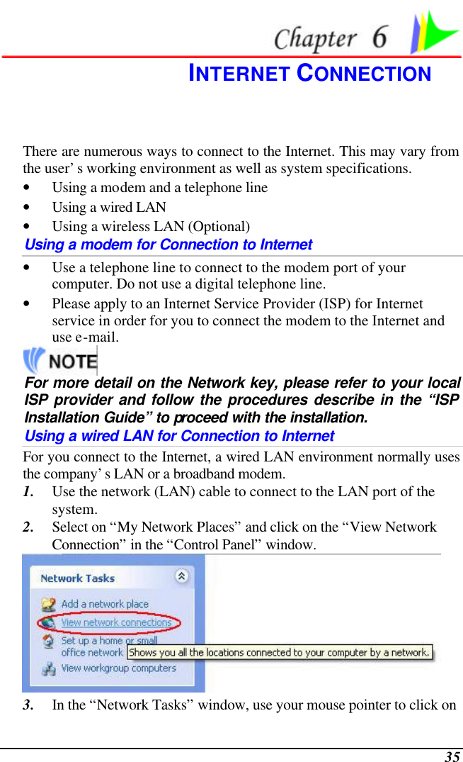  35  INTERNET CONNECTION There are numerous ways to connect to the Internet. This may vary from the user’s working environment as well as system specifications. • Using a modem and a telephone line • Using a wired LAN • Using a wireless LAN (Optional) Using a modem for Connection to Internet • Use a telephone line to connect to the modem port of your computer. Do not use a digital telephone line. • Please apply to an Internet Service Provider (ISP) for Internet service in order for you to connect the modem to the Internet and use e-mail.  For more detail on the Network key, please refer to your local ISP provider and follow the procedures describe in the “ISP Installation Guide” to proceed with the installation. Using a wired LAN for Connection to Internet For you connect to the Internet, a wired LAN environment normally uses the company’s LAN or a broadband modem. 1. Use the network (LAN) cable to connect to the LAN port of the system. 2. Select on “My Network Places” and click on the “View Network Connection” in the “Control Panel” window.  3. In the “Network Tasks” window, use your mouse pointer to click on 