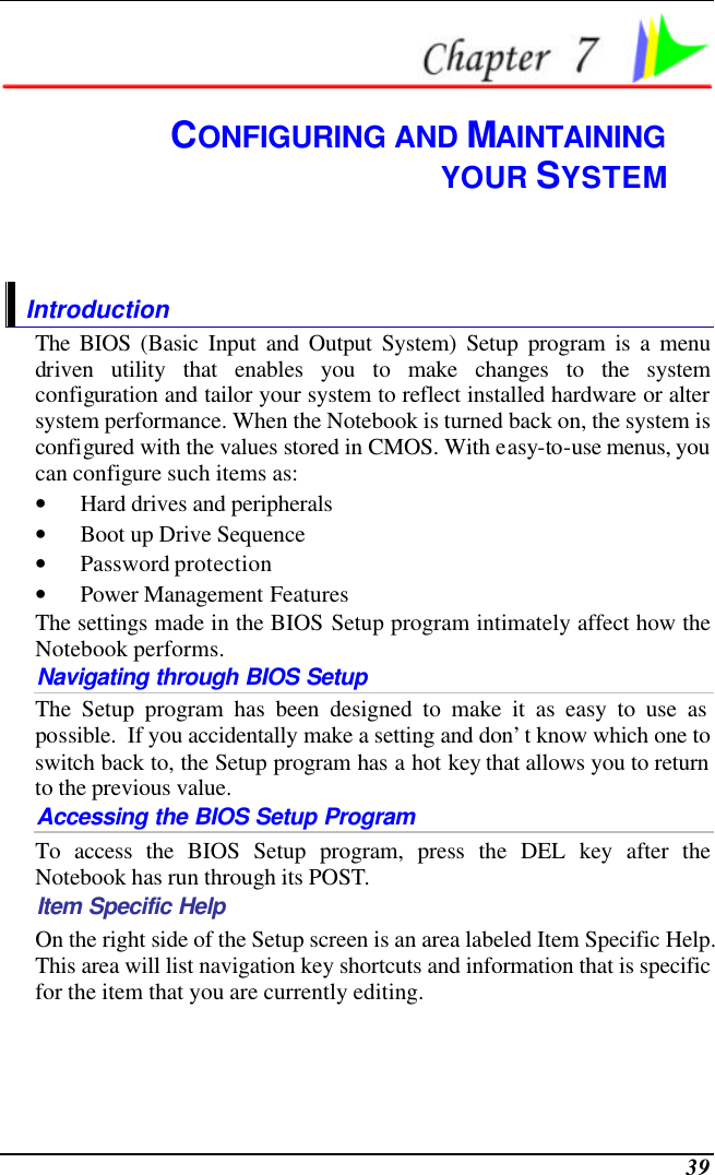  39  CONFIGURING AND MAINTAINING YOUR SYSTEM Introduction The BIOS (Basic Input and Output System) Setup program is a menu driven utility that enables you to make changes to the system configuration and tailor your system to reflect installed hardware or alter system performance. When the Notebook is turned back on, the system is configured with the values stored in CMOS. With easy-to-use menus, you can configure such items as: • Hard drives and peripherals • Boot up Drive Sequence • Password protection • Power Management Features The settings made in the BIOS Setup program intimately affect how the Notebook performs.   Navigating through BIOS Setup The Setup program has been designed to make it as easy to use as possible.  If you accidentally make a setting and don’t know which one to switch back to, the Setup program has a hot key that allows you to return to the previous value.   Accessing the BIOS Setup Program To access the BIOS Setup program, press the DEL key after the Notebook has run through its POST. Item Specific Help On the right side of the Setup screen is an area labeled Item Specific Help.  This area will list navigation key shortcuts and information that is specific for the item that you are currently editing. 