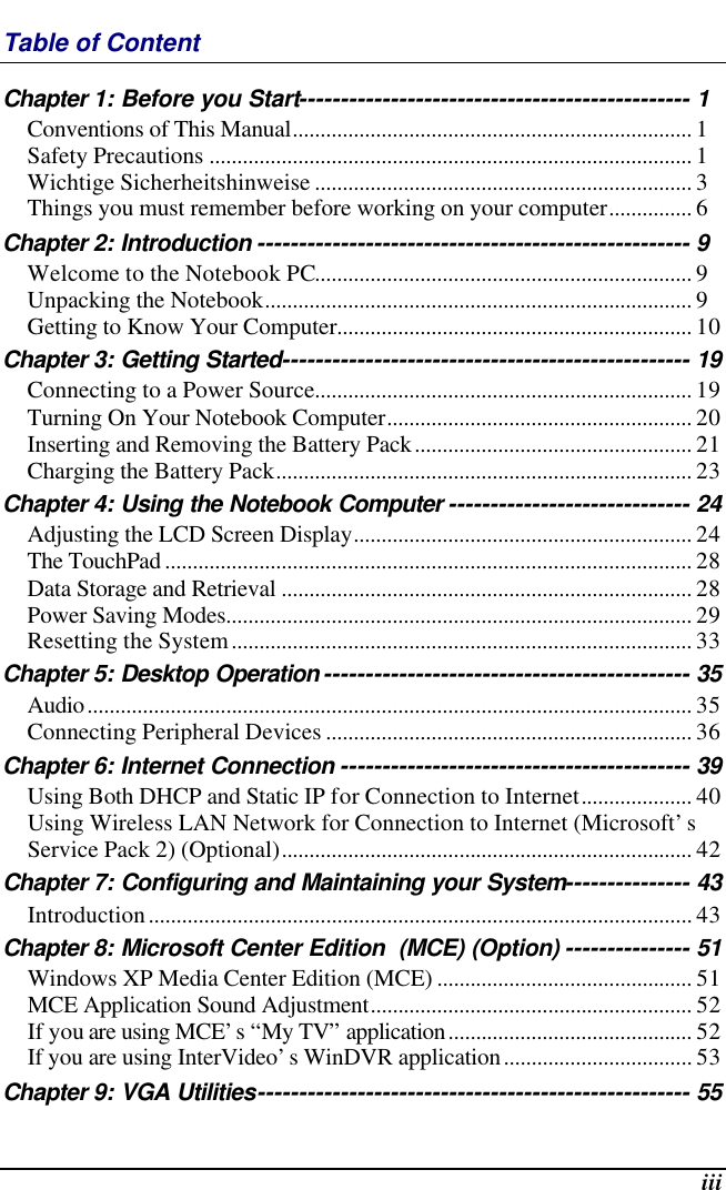  iii Table of Content Chapter 1: Before you Start----------------------------------------------- 1 Conventions of This Manual........................................................................ 1 Safety Precautions ....................................................................................... 1 Wichtige Sicherheitshinweise .................................................................... 3 Things you must remember before working on your computer............... 6 Chapter 2: Introduction ---------------------------------------------------- 9 Welcome to the Notebook PC.................................................................... 9 Unpacking the Notebook............................................................................. 9 Getting to Know Your Computer................................................................ 10 Chapter 3: Getting Started------------------------------------------------- 19 Connecting to a Power Source.................................................................... 19 Turning On Your Notebook Computer....................................................... 20 Inserting and Removing the Battery Pack.................................................. 21 Charging the Battery Pack........................................................................... 23 Chapter 4: Using the Notebook Computer ----------------------------- 24 Adjusting the LCD Screen Display............................................................. 24 The TouchPad ............................................................................................... 28 Data Storage and Retrieval .......................................................................... 28 Power Saving Modes.................................................................................... 29 Resetting the System................................................................................... 33 Chapter 5: Desktop Operation -------------------------------------------- 35 Audio............................................................................................................. 35 Connecting Peripheral Devices .................................................................. 36 Chapter 6: Internet Connection ------------------------------------------ 39 Using Both DHCP and Static IP for Connection to Internet.................... 40 Using Wireless LAN Network for Connection to Internet (Microsoft’s Service Pack 2) (Optional).......................................................................... 42 Chapter 7: Configuring and Maintaining your System--------------- 43 Introduction.................................................................................................. 43 Chapter 8: Microsoft Center Edition  (MCE) (Option) --------------- 51 Windows XP Media Center Edition (MCE) .............................................. 51 MCE Application Sound Adjustment.......................................................... 52 If you are using MCE’s “My TV” application............................................ 52 If you are using InterVideo’s WinDVR application.................................. 53 Chapter 9: VGA Utilities---------------------------------------------------- 55 