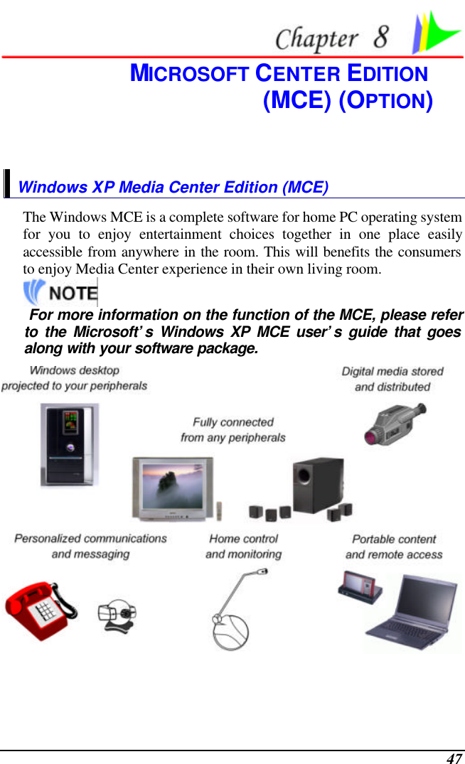  47  MICROSOFT CENTER EDITION  (MCE) (OPTION) Windows XP Media Center Edition (MCE) The Windows MCE is a complete software for home PC operating system for you to enjoy entertainment choices together in one place easily accessible from anywhere in the room. This will benefits the consumers to enjoy Media Center experience in their own living room.     For more information on the function of the MCE, please refer to the Microsoft’s Windows XP MCE user’s guide that goes along with your software package.   
