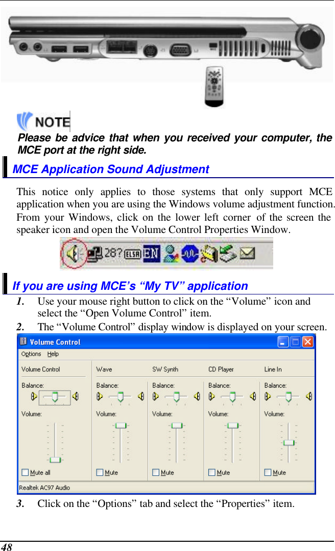  48      Please be advice that when you received your computer, the MCE port at the right side. MCE Application Sound Adjustment This notice only applies to those systems that only support MCE application when you are using the Windows volume adjustment function. From your Windows, click on the lower left corner of the screen the speaker icon and open the Volume Control Properties Window.  If you are using MCE’s “My TV” application 1. Use your mouse right button to click on the “Volume” icon and select the “Open Volume Control” item. 2. The “Volume Control” display window is displayed on your screen.  3. Click on the “Options” tab and select the “Properties” item. 