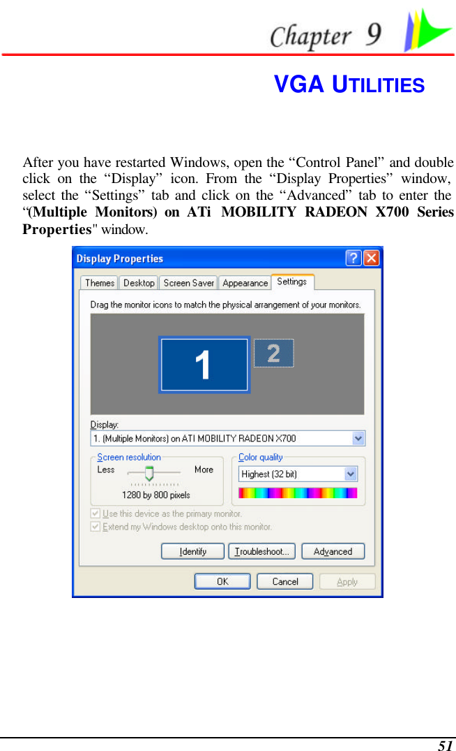  51  VGA UTILITIES After you have restarted Windows, open the “Control Panel” and double click on the “Display” icon. From the “Display Properties” window, select the “Settings” tab and click on the “Advanced” tab to enter the “(Multiple Monitors) on ATi  MOBILITY RADEON X700 Series Properties&quot; window.    