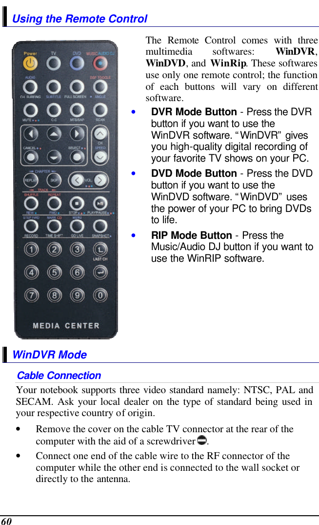  60 Using the Remote Control  The Remote Control comes with three multimedia softwares: WinDVR, WinDVD, and WinRip. These softwares use only one remote control; the function of each buttons will vary on different software.  • DVR Mode Button - Press the DVR button if you want to use the WinDVR software. “WinDVR” gives you high-quality digital recording of your favorite TV shows on your PC. • DVD Mode Button - Press the DVD button if you want to use the WinDVD software. “WinDVD” uses the power of your PC to bring DVDs to life. • RIP Mode Button - Press the Music/Audio DJ button if you want to use the WinRIP software.  WinDVR Mode Cable Connection Your notebook supports three video standard namely: NTSC, PAL and SECAM. Ask your local dealer on the type of standard being used in your respective country of origin. • Remove the cover on the cable TV connector at the rear of the computer with the aid of a screwdriver  .   • Connect one end of the cable wire to the RF connector of the computer while the other end is connected to the wall socket or directly to the antenna. 