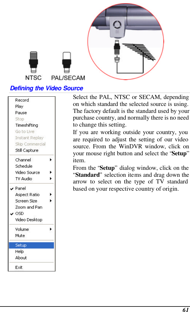  61     Defining the Video Source  Select the PAL, NTSC or SECAM, depending on which standard the selected source is using.  The factory default is the standard used by your purchase country, and normally there is no need to change this setting.   If you are working outside your country, you are required to adjust the setting of our video source. From the WinDVR window, click on your mouse right button and select the “Setup” item. From the “Setup” dialog window, click on the “Standard” selection items and drag down the arrow to select on the type of TV standard based on your respective country of origin.   