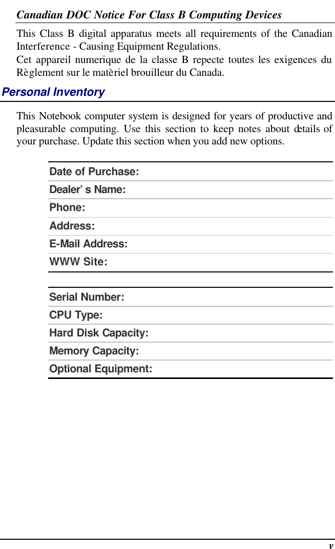  v Canadian DOC Notice For Class B Computing Devices This Class B digital apparatus meets all requirements of the Canadian Interference - Causing Equipment Regulations. Cet appareil numerique de la classe B repecte toutes les exigences du Règlement sur le matèriel brouilleur du Canada. Personal Inventory This Notebook computer system is designed for years of productive and pleasurable computing. Use this section to keep notes about details of your purchase. Update this section when you add new options.   Date of Purchase:  Dealer’s Name:   Phone:   Address:   E-Mail Address:  WWW Site:   Serial Number:  CPU Type:  Hard Disk Capacity:  Memory Capacity:  Optional Equipment:    