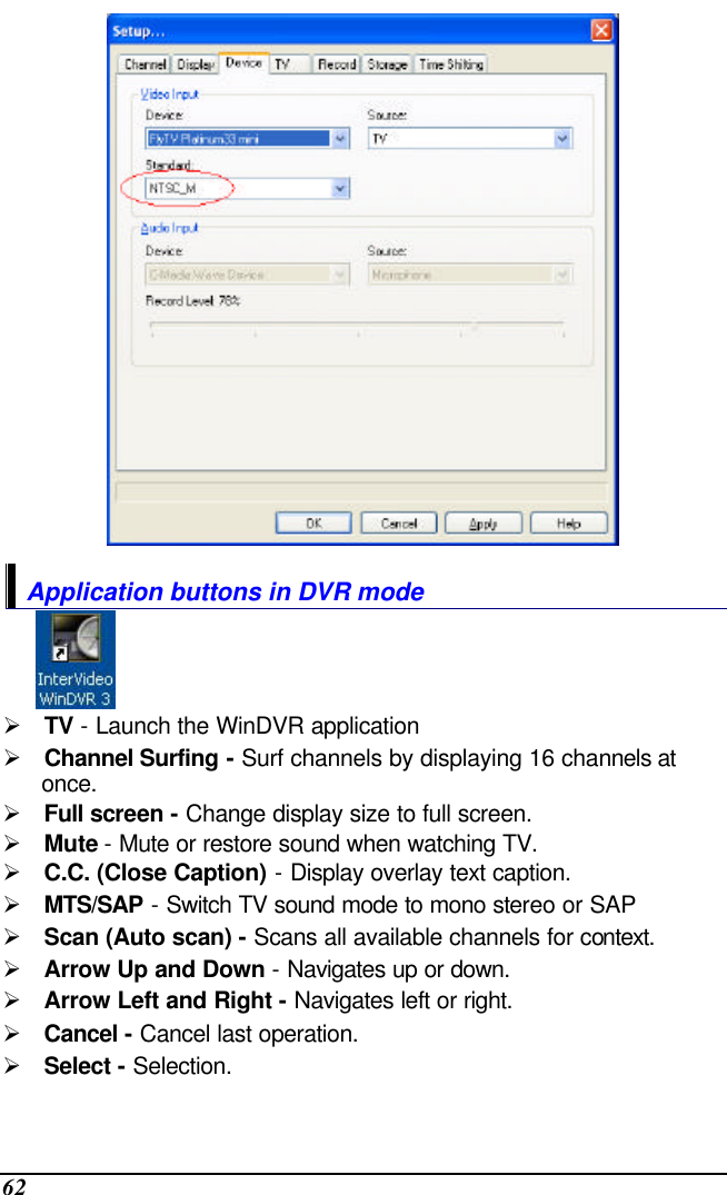  62  Application buttons in DVR mode  Ø TV - Launch the WinDVR application Ø Channel Surfing - Surf channels by displaying 16 channels at once. Ø Full screen - Change display size to full screen. Ø Mute - Mute or restore sound when watching TV. Ø C.C. (Close Caption) - Display overlay text caption. Ø MTS/SAP - Switch TV sound mode to mono stereo or SAP Ø Scan (Auto scan) - Scans all available channels for context. Ø Arrow Up and Down - Navigates up or down. Ø Arrow Left and Right - Navigates left or right. Ø Cancel - Cancel last operation. Ø Select - Selection. 