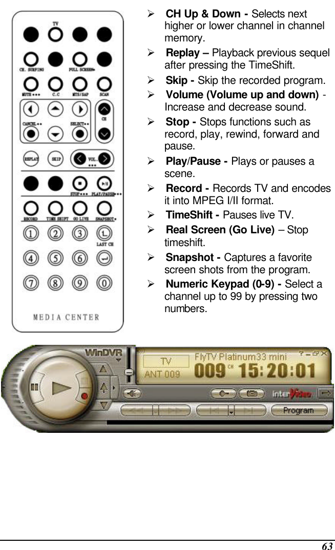  63  Ø CH Up &amp; Down - Selects next higher or lower channel in channel memory. Ø Replay – Playback previous sequel after pressing the TimeShift. Ø Skip - Skip the recorded program. Ø Volume (Volume up and down) - Increase and decrease sound. Ø Stop - Stops functions such as record, play, rewind, forward and pause. Ø Play/Pause - Plays or pauses a scene. Ø Record - Records TV and encodes it into MPEG I/II format. Ø TimeShift - Pauses live TV. Ø Real Screen (Go Live) – Stop timeshift. Ø Snapshot - Captures a favorite screen shots from the program. Ø Numeric Keypad (0-9) - Select a channel up to 99 by pressing two numbers.  
