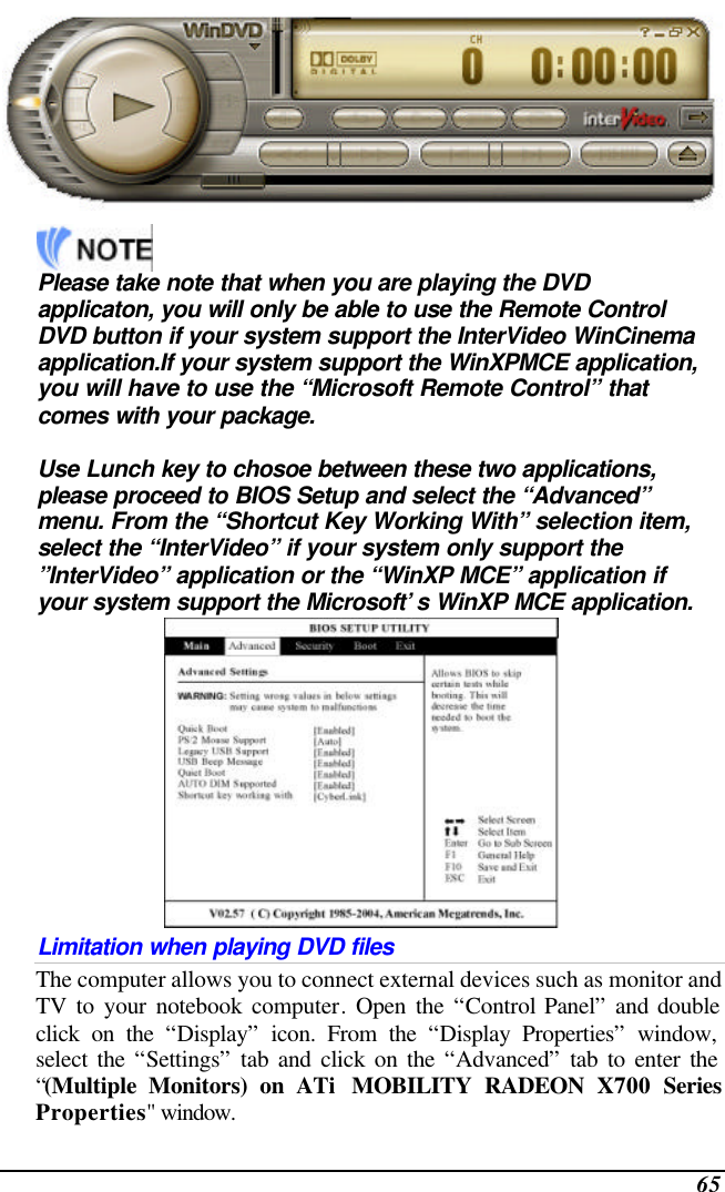 65      Please take note that when you are playing the DVD applicaton, you will only be able to use the Remote Control DVD button if your system support the InterVideo WinCinema application.If your system support the WinXPMCE application, you will have to use the “Microsoft Remote Control” that comes with your package.  Use Lunch key to chosoe between these two applications, please proceed to BIOS Setup and select the “Advanced” menu. From the “Shortcut Key Working With” selection item, select the “InterVideo” if your system only support the ”InterVideo” application or the “WinXP MCE” application if your system support the Microsoft’s WinXP MCE application.  Limitation when playing DVD files The computer allows you to connect external devices such as monitor and TV to your notebook computer. Open the “Control Panel” and double click on the “Display” icon. From the “Display Properties” window, select the “Settings” tab and click on the “Advanced” tab to enter the “(Multiple Monitors) on ATi  MOBILITY RADEON X700 Series Properties&quot; window. 