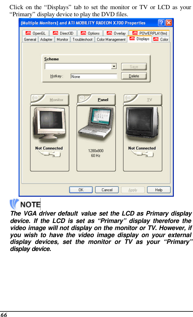  66 Click on the “Displays” tab to set the monitor or TV or LCD as your “Primary” display device to play the DVD files.      The  VGA driver default  value  set the LCD as Primary display device. If the LCD is set as “Primary” display therefore the video image will not display on the monitor or TV. However, if you wish to have the video image display on your external display devices, set the monitor or TV as your “Primary” display device. 