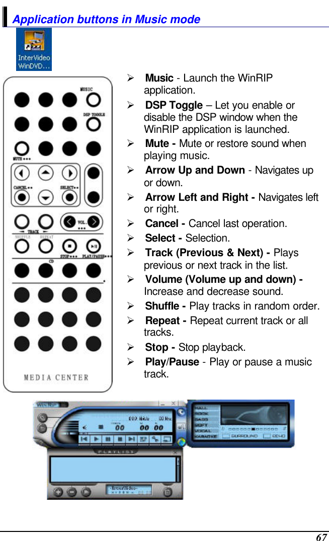  67 Application buttons in Music mode   Ø Music - Launch the WinRIP application. Ø DSP Toggle – Let you enable or disable the DSP window when the WinRIP application is launched. Ø Mute - Mute or restore sound when playing music. Ø Arrow Up and Down - Navigates up or down. Ø Arrow Left and Right - Navigates left or right. Ø Cancel - Cancel last operation. Ø Select - Selection. Ø Track (Previous &amp; Next) - Plays previous or next track in the list. Ø Volume (Volume up and down) - Increase and decrease sound. Ø Shuffle - Play tracks in random order. Ø Repeat - Repeat current track or all tracks. Ø Stop - Stop playback. Ø Play/Pause - Play or pause a music track.  