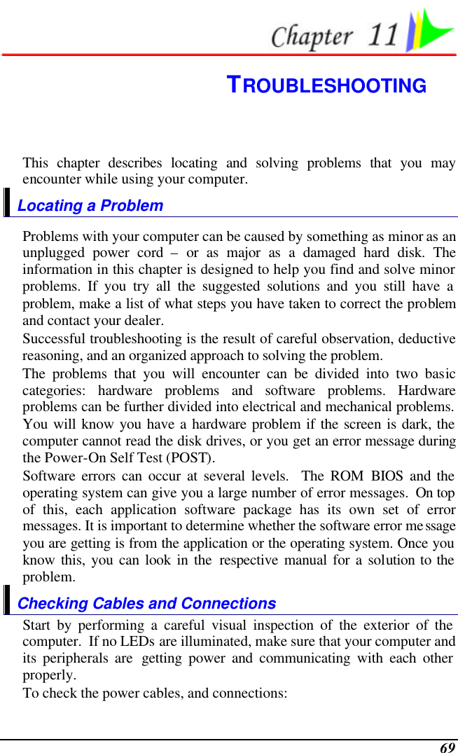  69  TROUBLESHOOTING This chapter describes locating and solving problems that you may encounter while using your computer. Locating a Problem Problems with your computer can be caused by something as minor as an unplugged power cord – or as major as a damaged hard disk. The information in this chapter is designed to help you find and solve minor problems. If you try all the suggested solutions and you still have a problem, make a list of what steps you have taken to correct the problem and contact your dealer.  Successful troubleshooting is the result of careful observation, deductive reasoning, and an organized approach to solving the problem.  The problems that you will encounter can be divided into two basic categories: hardware problems and software problems. Hardware problems can be further divided into electrical and mechanical problems. You will know you have a hardware problem if the screen is dark, the computer cannot read the disk drives, or you get an error message during the Power-On Self Test (POST). Software errors can occur at several levels.  The ROM BIOS and the operating system can give you a large number of error messages.  On top of this, each application software package has its own set of error messages. It is important to determine whether the software error message you are getting is from the application or the operating system. Once you know this, you can look in the respective manual for a solution to the problem. Checking Cables and Connections Start by performing a careful visual inspection of the exterior of the computer.  If no LEDs are illuminated, make sure that your computer and its peripherals are  getting power and communicating with each other properly. To check the power cables, and connections: 