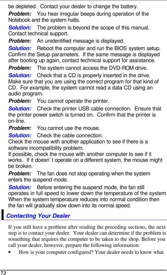  72 be depleted.  Contact your dealer to change the battery. Problem: You hear irregular beeps during operation of the Notebook and the system halts. Solution: The problem is beyond the scope of this manual.  Contact technical support. Problem: An unidentified message is displayed. Solution: Reboot the computer and run the BIOS system setup.  Confirm the Setup parameters.  If the same message is displayed after booting up again, contact technical support for assistance. Problem: The system cannot access the DVD-ROM drive. Solution: Check that a CD is properly inserted in the drive.  Make sure that you are using the correct program for that kind of CD.  For example, the system cannot read a data CD using an audio program. Problem: You cannot operate the printer. Solution: Check the printer USB cable connection.  Ensure that the printer power switch is turned on.  Confirm that the printer is on-line. Problem: You cannot use the mouse. Solution: Check the cable connection. Check the mouse with another application to see if there is a software incompatibility problem. If possible, check the mouse with another computer to see if it works.  If it doesn’t operate on a different system, the mouse might be broken. Problem: The fan does not stop operating when the system enters the suspend mode.      Solution: Before entering the suspend mode, the fan still operates in full speed to lower down the temperature of the system.  When the system temperature reduces into normal condition then the fan will gradually slow down into its normal speed. Contacting Your Dealer If you still have a problem after reading the preceding sections, the next step is to contact your dealer.  Your dealer can determine if the problem is something that requires the computer to be taken to the shop. Before you call your dealer, however, prepare the following information: • How is your computer configured? Your dealer needs to know what 