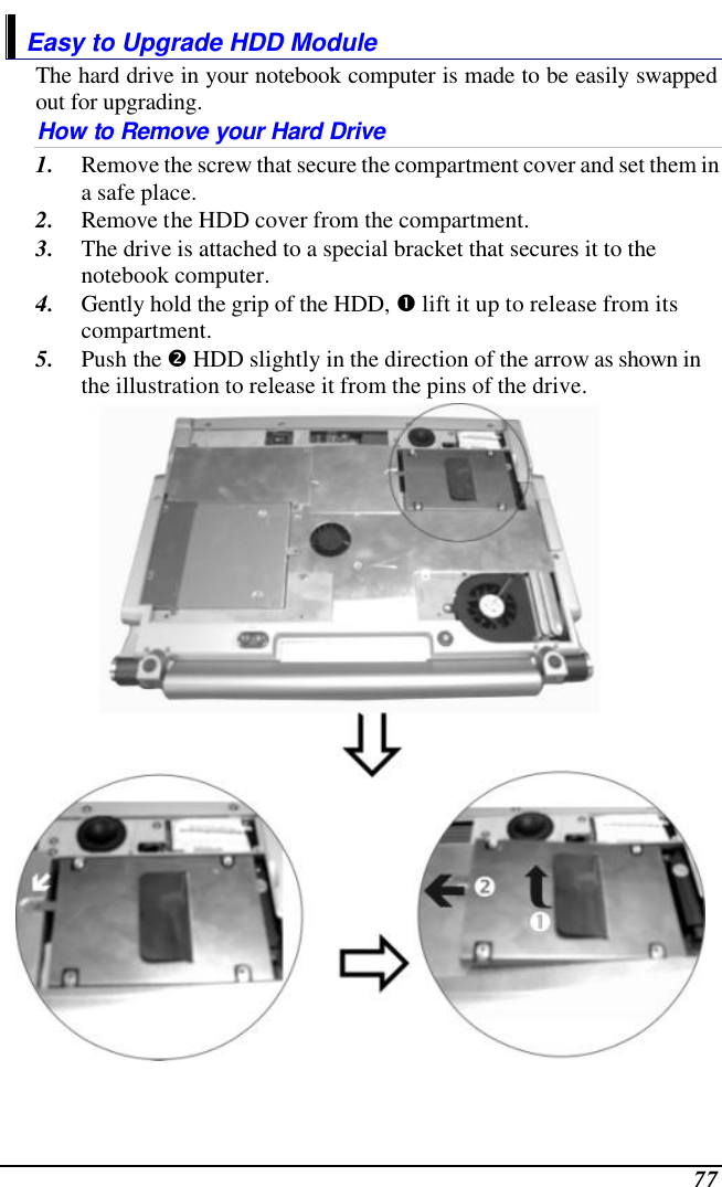  77 Easy to Upgrade HDD Module The hard drive in your notebook computer is made to be easily swapped out for upgrading.  How to Remove your Hard Drive 1. Remove the screw that secure the compartment cover and set them in a safe place. 2. Remove the HDD cover from the compartment. 3. The drive is attached to a special bracket that secures it to the notebook computer.      4. Gently hold the grip of the HDD, Œ lift it up to release from its compartment. 5. Push the • HDD slightly in the direction of the arrow as shown in the illustration to release it from the pins of the drive.  