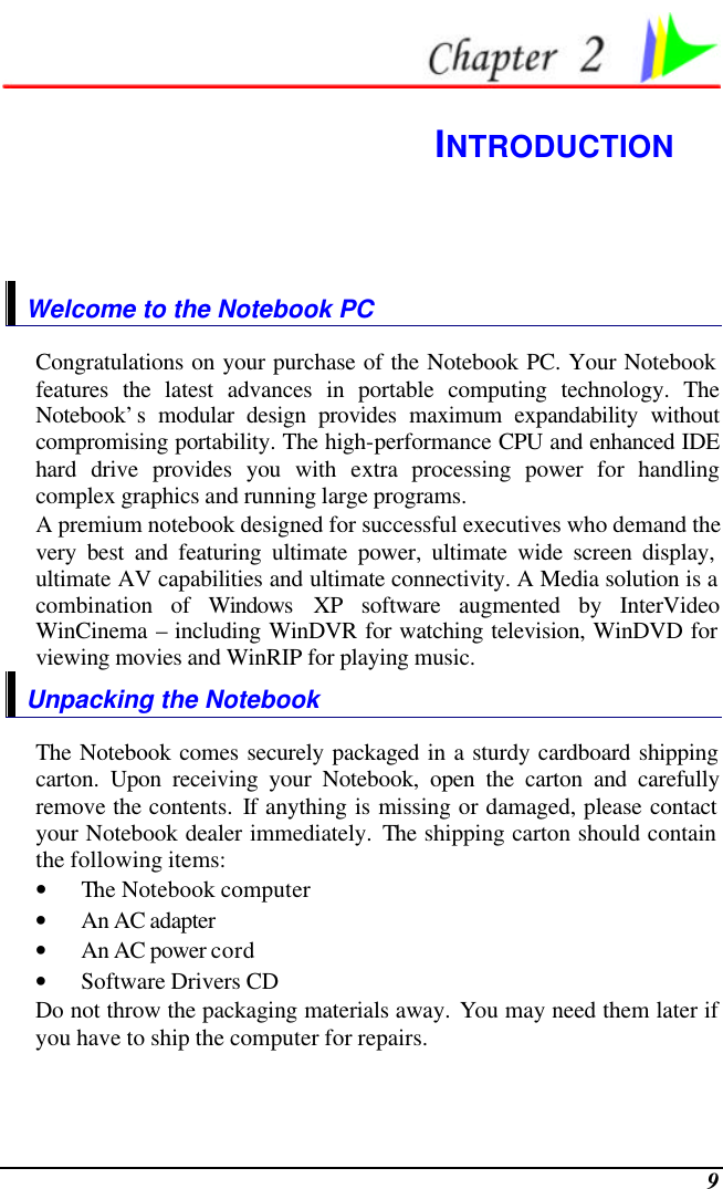  9  INTRODUCTION Welcome to the Notebook PC Congratulations on your purchase of the Notebook PC. Your Notebook features the latest advances in portable computing technology. The Notebook’s modular design provides maximum expandability without compromising portability. The high-performance CPU and enhanced IDE hard drive provides you with extra processing power for handling complex graphics and running large programs.   A premium notebook designed for successful executives who demand the very best and featuring ultimate power, ultimate wide screen display, ultimate AV capabilities and ultimate connectivity. A Media solution is a combination of Windows XP software augmented by InterVideo WinCinema – including WinDVR for watching television, WinDVD for viewing movies and WinRIP for playing music.     Unpacking the Notebook The Notebook comes securely packaged in a sturdy cardboard shipping carton. Upon receiving your Notebook, open the carton and carefully remove the contents. If anything is missing or damaged, please contact your Notebook dealer immediately. The shipping carton should contain the following items: • The Notebook computer • An AC adapter • An AC power cord • Software Drivers CD Do not throw the packaging materials away. You may need them later if you have to ship the computer for repairs. 