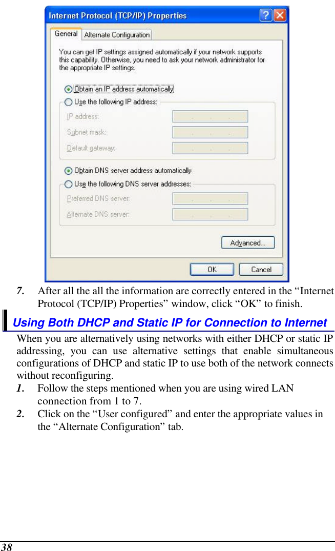  38  7. After all the all the information are correctly entered in the “Internet Protocol (TCP/IP) Properties” window, click “OK” to finish. Using Both DHCP and Static IP for Connection to Internet When you are alternatively using networks with either DHCP or static IP addressing, you can use alternative settings that enable simultaneous configurations of DHCP and static IP to use both of the network connects without reconfiguring. 1. Follow the steps mentioned when you are using wired LAN connection from 1 to 7. 2. Click on the “User configured” and enter the appropriate values in the “Alternate Configuration” tab. 