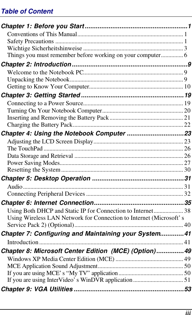  iii Table of Content Chapter 1: Before you Start........................................................1 Conventions of This Manual........................................................................ 1 Safety Precautions ....................................................................................... 1 Wichtige Sicherheitshinweise .................................................................... 3 Things you must remember before working on your computer............... 6 Chapter 2: Introduction...............................................................9 Welcome to the Notebook PC.................................................................... 9 Unpacking the Notebook............................................................................. 9 Getting to Know Your Computer................................................................ 10 Chapter 3: Getting Started ........................................................19 Connecting to a Power Source.................................................................... 19 Turning On Your Notebook Computer....................................................... 20 Inserting and Removing the Battery Pack.................................................. 21 Charging the Battery Pack........................................................................... 22 Chapter 4: Using the Notebook Computer ...............................23 Adjusting the LCD Screen Display............................................................. 23 The TouchPad ............................................................................................... 26 Data Storage and Retrieval .......................................................................... 26 Power Saving Modes.................................................................................... 27 Resetting the System................................................................................... 30 Chapter 5: Desktop Operation ..................................................31 Audio............................................................................................................. 31 Connecting Peripheral Devices .................................................................. 32 Chapter 6: Internet Connection.................................................35 Using Both DHCP and Static IP for Connection to Internet.................... 38 Using Wireless LAN Network for Connection to Internet (Microsoft’s Service Pack 2) (Optional).......................................................................... 40 Chapter 7: Configuring and Maintaining your System.............41 Introduction.................................................................................................. 41 Chapter 8: Microsoft Center Edition  (MCE) (Option)...............49 Windows XP Media Center Edition (MCE) .............................................. 49 MCE Application Sound Adjustment.......................................................... 50 If you are using MCE’s “My TV” application............................................ 50 If you are using InterVideo’s WinDVR application.................................. 51 Chapter 9: VGA Utilities ............................................................53 