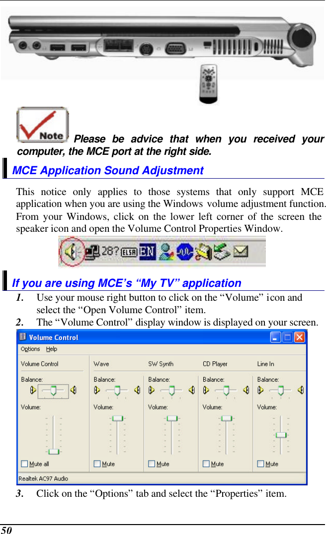  50   Please be advice that when you received your computer, the MCE port at the right side. MCE Application Sound Adjustment This notice only applies to those systems that only support MCE application when you are using the Windows volume adjustment function. From your Windows, click on the lower left corner of the screen the speaker icon and open the Volume Control Properties Window.  If you are using MCE’s “My TV” application 1. Use your mouse right button to click on the “Volume” icon and select the “Open Volume Control” item. 2. The “Volume Control” display window is displayed on your screen.  3. Click on the “Options” tab and select the “Properties” item. 