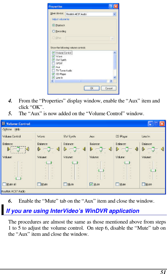  51  4. From the “Properties” display window, enable the “Aux” item and click “OK”. 5. The “Aux” is now added on the “Volume Control” window.  6. Enable the “Mute” tab on the “Aux” item and close the window. If you are using InterVideo’s WinDVR application The procedures are almost the same as those mentioned above from steps 1 to 5 to adjust the volume control.  On step 6, disable the “Mute” tab on the “Aux” item and close the window. 