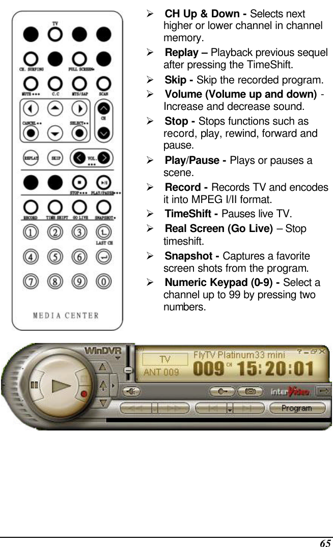  65  Ø CH Up &amp; Down - Selects next higher or lower channel in channel memory. Ø Replay – Playback previous sequel after pressing the TimeShift. Ø Skip - Skip the recorded program. Ø Volume (Volume up and down) - Increase and decrease sound. Ø Stop - Stops functions such as record, play, rewind, forward and pause. Ø Play/Pause - Plays or pauses a scene. Ø Record - Records TV and encodes it into MPEG I/II format. Ø TimeShift - Pauses live TV. Ø Real Screen (Go Live) – Stop timeshift. Ø Snapshot - Captures a favorite screen shots from the program. Ø Numeric Keypad (0-9) - Select a channel up to 99 by pressing two numbers.  