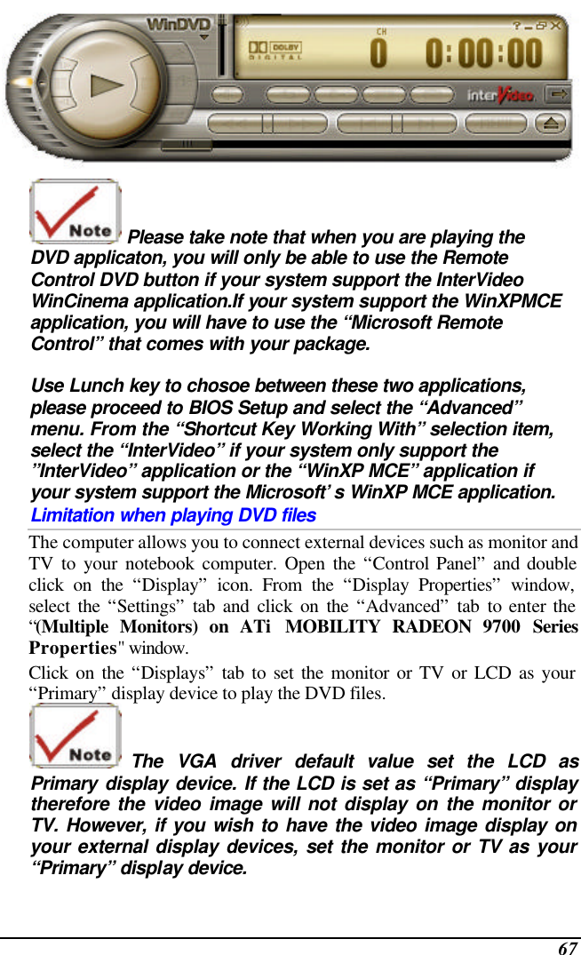  67   Please take note that when you are playing the DVD applicaton, you will only be able to use the Remote Control DVD button if your system support the InterVideo WinCinema application.If your system support the WinXPMCE application, you will have to use the “Microsoft Remote Control” that comes with your package.  Use Lunch key to chosoe between these two applications, please proceed to BIOS Setup and select the “Advanced” menu. From the “Shortcut Key Working With” selection item, select the “InterVideo” if your system only support the ”InterVideo” application or the “WinXP MCE” application if your system support the Microsoft’s WinXP MCE application. Limitation when playing DVD files The computer allows you to connect external devices such as monitor and TV to your notebook computer. Open the “Control Panel” and double click on the “Display” icon. From the “Display Properties” window, select the “Settings” tab and click on the “Advanced” tab to enter the “(Multiple Monitors) on ATi  MOBILITY RADEON 9700 Series Properties&quot; window. Click on the “Displays” tab to set the monitor or TV or LCD as your “Primary” display device to play the DVD files.  The  VGA driver default value  set the LCD as Primary display device. If the LCD is set as “Primary” display therefore the video image will not display on the monitor or TV. However, if you wish to have the video image display on your external display devices, set the monitor or TV as your “Primary” display device. 