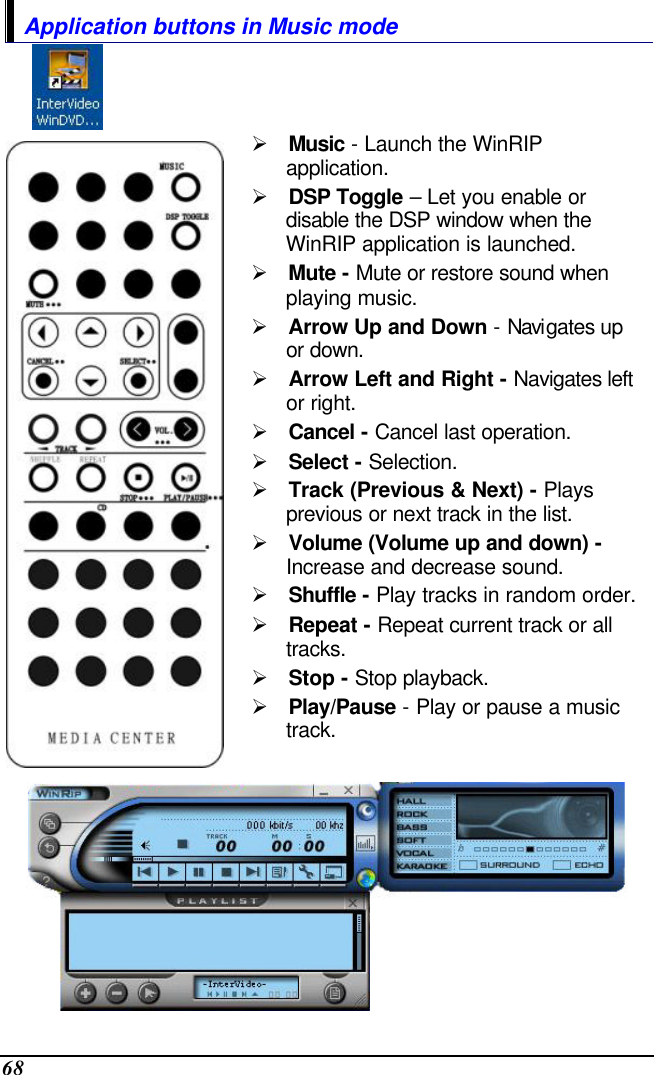  68 Application buttons in Music mode   Ø Music - Launch the WinRIP application. Ø DSP Toggle – Let you enable or disable the DSP window when the WinRIP application is launched. Ø Mute - Mute or restore sound when playing music. Ø Arrow Up and Down - Navigates up or down. Ø Arrow Left and Right - Navigates left or right. Ø Cancel - Cancel last operation. Ø Select - Selection. Ø Track (Previous &amp; Next) - Plays previous or next track in the list. Ø Volume (Volume up and down) - Increase and decrease sound. Ø Shuffle - Play tracks in random order. Ø Repeat - Repeat current track or all tracks. Ø Stop - Stop playback. Ø Play/Pause - Play or pause a music track.  