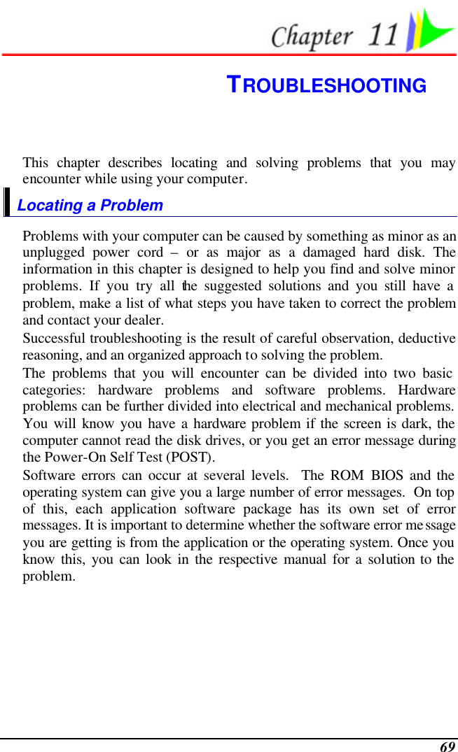  69  TROUBLESHOOTING This chapter describes locating and solving problems that you may encounter while using your computer. Locating a Problem Problems with your computer can be caused by something as minor as an unplugged power cord – or as major as a damaged hard disk. The information in this chapter is designed to help you find and solve minor problems. If you try all the suggested solutions and you still have a problem, make a list of what steps you have taken to correct the problem and contact your dealer.  Successful troubleshooting is the result of careful observation, deductive reasoning, and an organized approach to solving the problem.  The problems that you will encounter can be divided into two basic categories: hardware problems and software problems. Hardware problems can be further divided into electrical and mechanical problems. You will know you have a hardware problem if the screen is dark, the computer cannot read the disk drives, or you get an error message during the Power-On Self Test (POST). Software errors can occur at several levels.  The ROM BIOS and the operating system can give you a large number of error messages.  On top of this, each application software package has its own set of error messages. It is important to determine whether the software error message you are getting is from the application or the operating system. Once you know this, you can look in the respective manual for a solution to the problem. 