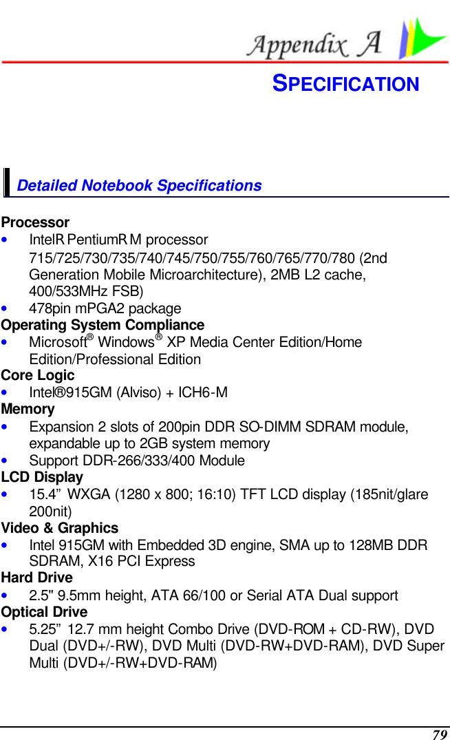  79  SPECIFICATION  Detailed Notebook Specifications Processor • IntelR PentiumR M processor 715/725/730/735/740/745/750/755/760/765/770/780 (2nd Generation Mobile Microarchitecture), 2MB L2 cache, 400/533MHz FSB) • 478pin mPGA2 package Operating System Compliance • Microsoft® Windows® XP Media Center Edition/Home Edition/Professional Edition Core Logic • Intel®915GM (Alviso) + ICH6-M Memory • Expansion 2 slots of 200pin DDR SO-DIMM SDRAM module, expandable up to 2GB system memory • Support DDR-266/333/400 Module LCD Display • 15.4” WXGA (1280 x 800; 16:10) TFT LCD display (185nit/glare 200nit)  Video &amp; Graphics • Intel 915GM with Embedded 3D engine, SMA up to 128MB DDR SDRAM, X16 PCI Express Hard Drive • 2.5&quot; 9.5mm height, ATA 66/100 or Serial ATA Dual support Optical Drive • 5.25” 12.7 mm height Combo Drive (DVD-ROM + CD-RW), DVD Dual (DVD+/-RW), DVD Multi (DVD-RW+DVD-RAM), DVD Super Multi (DVD+/-RW+DVD-RAM) 