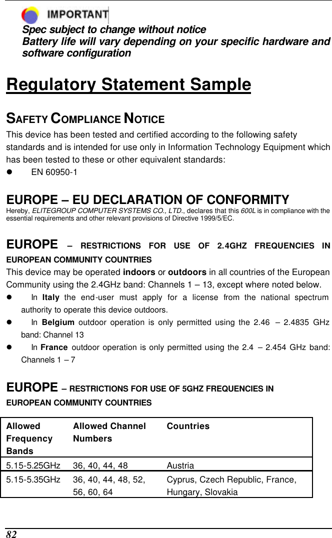  82  Spec subject to change without notice Battery life will vary depending on your specific hardware and software configuration  Regulatory Statement Sample  SAFETY COMPLIANCE NOTICE  This device has been tested and certified according to the following safety standards and is intended for use only in Information Technology Equipment which has been tested to these or other equivalent standards:  l EN 60950-1   EUROPE – EU DECLARATION OF CONFORMITY  Hereby, ELITEGROUP COMPUTER SYSTEMS CO., LTD., declares that this 600L is in compliance with the essential requirements and other relevant provisions of Directive 1999/5/EC.  EUROPE  – RESTRICTIONS FOR USE OF 2.4GHZ FREQUENCIES IN EUROPEAN COMMUNITY COUNTRIES  This device may be operated indoors or outdoors in all countries of the European Community using the 2.4GHz band: Channels 1 – 13, except where noted below.  l In  Italy the end-user must apply for a license from the national spectrum authority to operate this device outdoors.  l In  Belgium outdoor operation is only permitted using the 2.46  – 2.4835 GHz band: Channel 13  l In France outdoor operation is only permitted using the 2.4 – 2.454 GHz band: Channels 1 – 7   EUROPE – RESTRICTIONS FOR USE OF 5GHZ FREQUENCIES IN EUROPEAN COMMUNITY COUNTRIES   Allowed Frequency Bands  Allowed Channel Numbers  Countries  5.15-5.25GHz  36, 40, 44, 48  Austria  5.15-5.35GHz  36, 40, 44, 48, 52, 56, 60, 64  Cyprus, Czech Republic, France, Hungary, Slovakia  