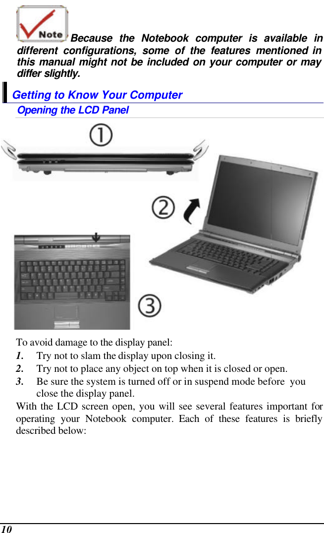  10 Because the Notebook computer is available in different configurations, some of the features mentioned in this manual might not be included on your computer or may differ slightly. Getting to Know Your Computer Opening the LCD Panel  To avoid damage to the display panel: 1. Try not to slam the display upon closing it. 2. Try not to place any object on top when it is closed or open. 3. Be sure the system is turned off or in suspend mode before  you close the display panel. With the LCD screen open, you will see several features important for operating your Notebook computer. Each of these features is briefly described below: 