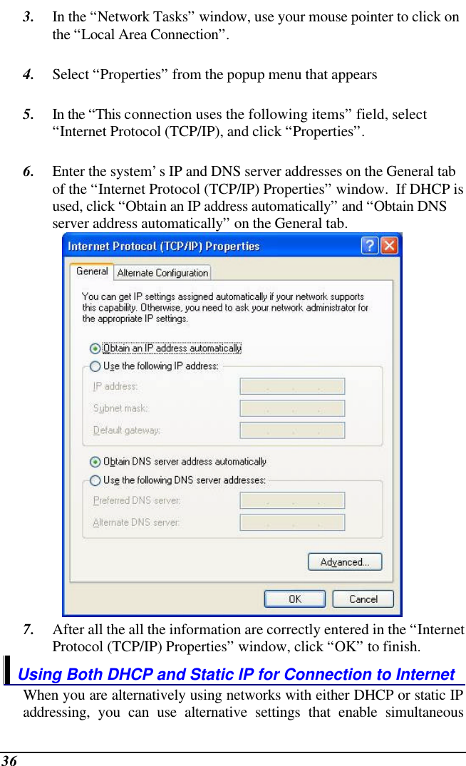  36 3. In the “Network Tasks” window, use your mouse pointer to click on the “Local Area Connection”.  4. Select “Properties” from the popup menu that appears  5. In the “This connection uses the following items” field, select “Internet Protocol (TCP/IP), and click “Properties”.  6. Enter the system’s IP and DNS server addresses on the General tab of the “Internet Protocol (TCP/IP) Properties” window.  If DHCP is used, click “Obtain an IP address automatically” and “Obtain DNS server address automatically” on the General tab.  7. After all the all the information are correctly entered in the “Internet Protocol (TCP/IP) Properties” window, click “OK” to finish. Using Both DHCP and Static IP for Connection to Internet When you are alternatively using networks with either DHCP or static IP addressing, you can use alternative settings that enable simultaneous 