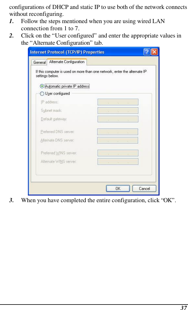  37 configurations of DHCP and static IP to use both of the network connects without reconfiguring. 1. Follow the steps mentioned when you are using wired LAN connection from 1 to 7. 2. Click on the “User configured” and enter the appropriate values in the “Alternate Configuration” tab.  3. When you have completed the entire configuration, click “OK”.  