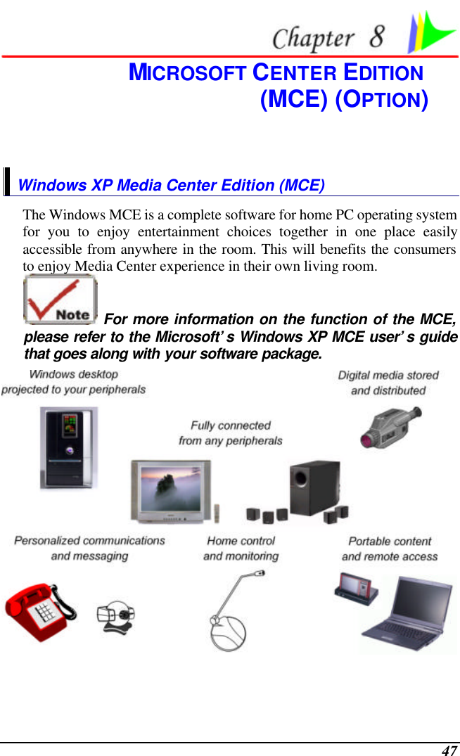  47  MICROSOFT CENTER EDITION  (MCE) (OPTION) Windows XP Media Center Edition (MCE) The Windows MCE is a complete software for home PC operating system for you to enjoy entertainment choices together in one place easily accessible from anywhere in the room. This will benefits the consumers to enjoy Media Center experience in their own living room.  For more information on the function of the MCE, please refer to the Microsoft’s Windows XP MCE user’s guide that goes along with your software package.   