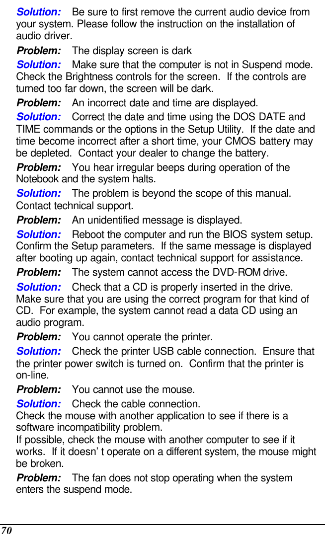  70 Solution: Be sure to first remove the current audio device from your system. Please follow the instruction on the installation of audio driver. Problem: The display screen is dark Solution: Make sure that the computer is not in Suspend mode. Check the Brightness controls for the screen.  If the controls are turned too far down, the screen will be dark. Problem: An incorrect date and time are displayed. Solution: Correct the date and time using the DOS DATE and TIME commands or the options in the Setup Utility.  If the date and time become incorrect after a short time, your CMOS battery may be depleted.  Contact your dealer to change the battery. Problem: You hear irregular beeps during operation of the Notebook and the system halts. Solution: The problem is beyond the scope of this manual.  Contact technical support. Problem: An unidentified message is displayed. Solution: Reboot the computer and run the BIOS system setup.  Confirm the Setup parameters.  If the same message is displayed after booting up again, contact technical support for assistance. Problem: The system cannot access the DVD-ROM drive. Solution: Check that a CD is properly inserted in the drive.  Make sure that you are using the correct program for that kind of CD.  For example, the system cannot read a data CD using an audio program. Problem: You cannot operate the printer. Solution: Check the printer USB cable connection.  Ensure that the printer power switch is turned on.  Confirm that the printer is on-line. Problem: You cannot use the mouse. Solution: Check the cable connection. Check the mouse with another application to see if there is a software incompatibility problem. If possible, check the mouse with another computer to see if it works.  If it doesn’t operate on a different system, the mouse might be broken. Problem: The fan does not stop operating when the system enters the suspend mode.      
