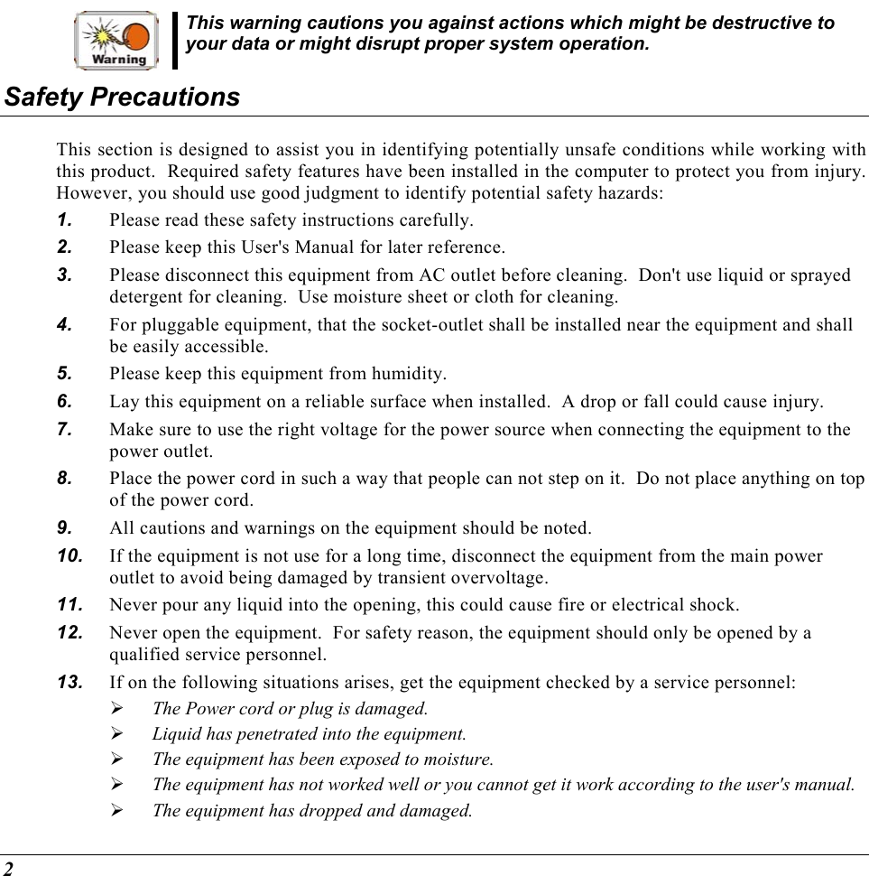  2 This warning cautions you against actions which might be destructive to your data or might disrupt proper system operation. Safety Precautions This section is designed to assist you in identifying potentially unsafe conditions while working with this product.  Required safety features have been installed in the computer to protect you from injury.  However, you should use good judgment to identify potential safety hazards: 1.  Please read these safety instructions carefully. 2.  Please keep this User&apos;s Manual for later reference. 3.  Please disconnect this equipment from AC outlet before cleaning.  Don&apos;t use liquid or sprayed detergent for cleaning.  Use moisture sheet or cloth for cleaning. 4.  For pluggable equipment, that the socket-outlet shall be installed near the equipment and shall be easily accessible. 5.  Please keep this equipment from humidity. 6.  Lay this equipment on a reliable surface when installed.  A drop or fall could cause injury. 7.  Make sure to use the right voltage for the power source when connecting the equipment to the power outlet. 8.  Place the power cord in such a way that people can not step on it.  Do not place anything on top of the power cord. 9.  All cautions and warnings on the equipment should be noted. 10.  If the equipment is not use for a long time, disconnect the equipment from the main power outlet to avoid being damaged by transient overvoltage. 11.  Never pour any liquid into the opening, this could cause fire or electrical shock. 12.  Never open the equipment.  For safety reason, the equipment should only be opened by a qualified service personnel. 13.  If on the following situations arises, get the equipment checked by a service personnel:   The Power cord or plug is damaged.   Liquid has penetrated into the equipment.   The equipment has been exposed to moisture.   The equipment has not worked well or you cannot get it work according to the user&apos;s manual.   The equipment has dropped and damaged. 