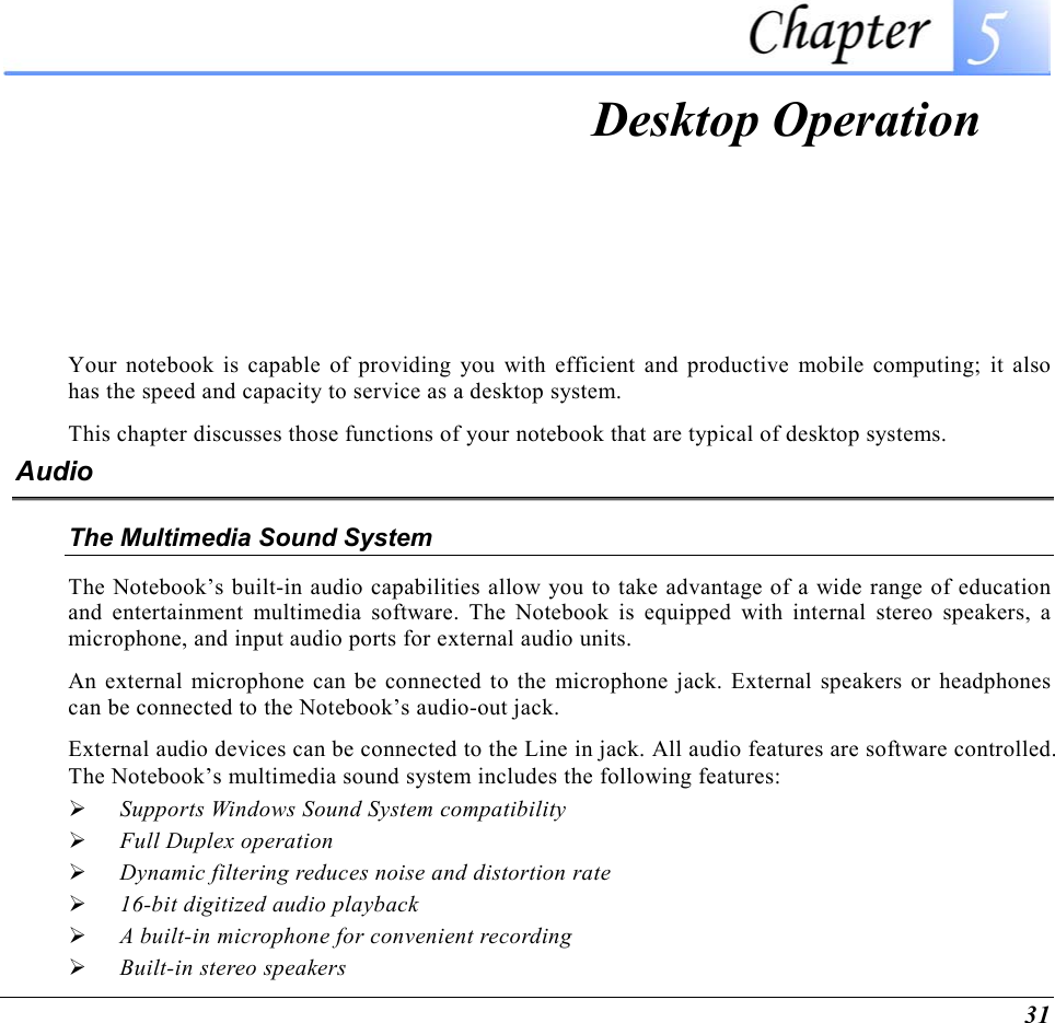  31  Desktop Operation Your notebook is capable of providing you with efficient and productive mobile computing; it also has the speed and capacity to service as a desktop system. This chapter discusses those functions of your notebook that are typical of desktop systems. Audio The Multimedia Sound System The Notebook’s built-in audio capabilities allow you to take advantage of a wide range of education and entertainment multimedia software. The Notebook is equipped with internal stereo speakers, a microphone, and input audio ports for external audio units.   An external microphone can be connected to the microphone jack. External speakers or headphones can be connected to the Notebook’s audio-out jack.   External audio devices can be connected to the Line in jack. All audio features are software controlled.  The Notebook’s multimedia sound system includes the following features:   Supports Windows Sound System compatibility   Full Duplex operation   Dynamic filtering reduces noise and distortion rate   16-bit digitized audio playback   A built-in microphone for convenient recording   Built-in stereo speakers 
