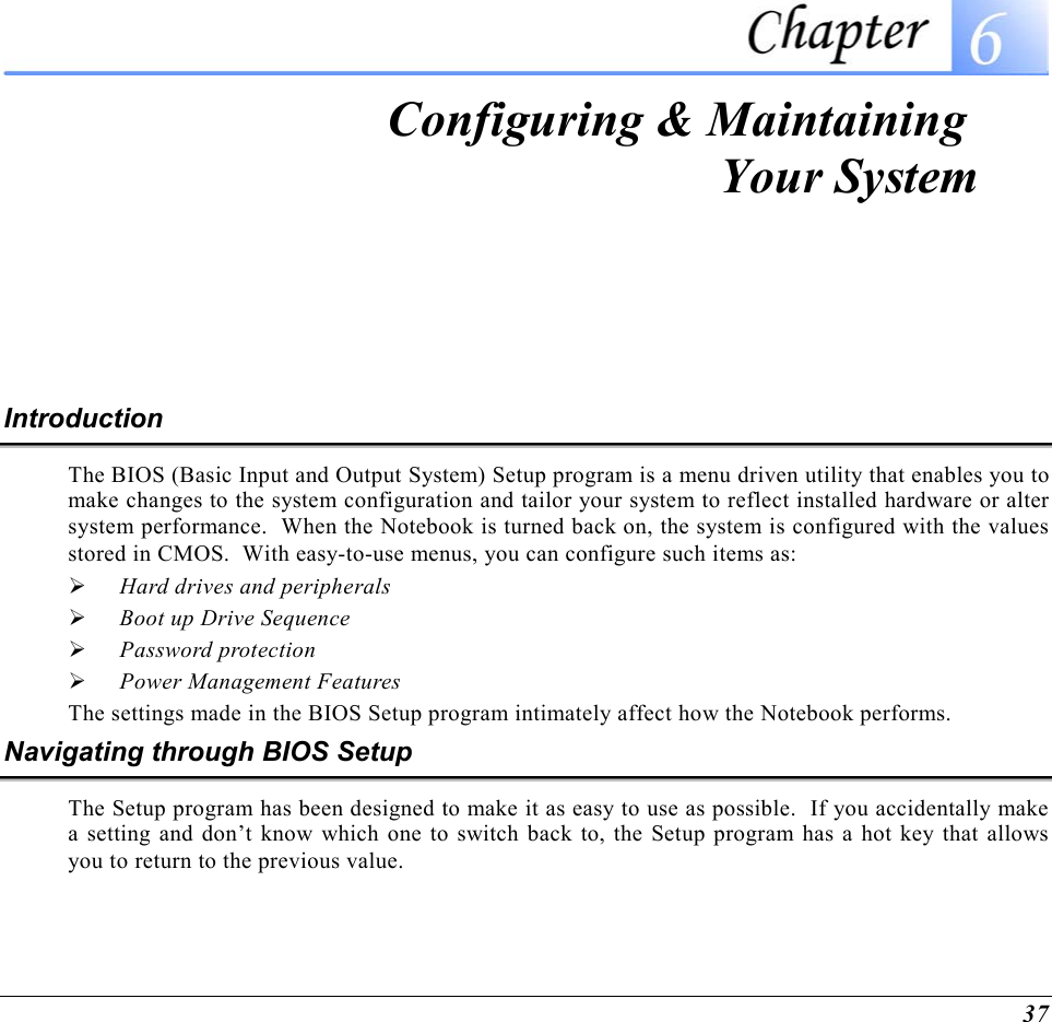  37  Configuring &amp; Maintaining  Your System Introduction The BIOS (Basic Input and Output System) Setup program is a menu driven utility that enables you to make changes to the system configuration and tailor your system to reflect installed hardware or alter system performance.  When the Notebook is turned back on, the system is configured with the values stored in CMOS.  With easy-to-use menus, you can configure such items as:   Hard drives and peripherals   Boot up Drive Sequence   Password protection   Power Management Features The settings made in the BIOS Setup program intimately affect how the Notebook performs.   Navigating through BIOS Setup The Setup program has been designed to make it as easy to use as possible.  If you accidentally make a setting and don’t know which one to switch back to, the Setup program has a hot key that allows you to return to the previous value.   