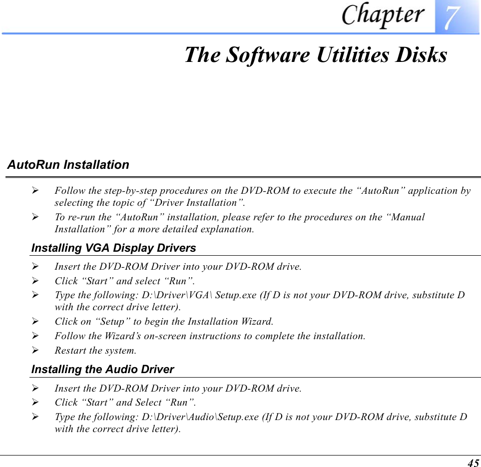  45  The Software Utilities Disks AutoRun Installation   Follow the step-by-step procedures on the DVD-ROM to execute the “AutoRun” application by selecting the topic of “Driver Installation”.   To re-run the “AutoRun” installation, please refer to the procedures on the “Manual Installation” for a more detailed explanation. Installing VGA Display Drivers   Insert the DVD-ROM Driver into your DVD-ROM drive.   Click “Start” and select “Run”.   Type the following: D:\Driver\VGA\ Setup.exe (If D is not your DVD-ROM drive, substitute D with the correct drive letter).   Click on “Setup” to begin the Installation Wizard.   Follow the Wizard’s on-screen instructions to complete the installation.     Restart the system. Installing the Audio Driver   Insert the DVD-ROM Driver into your DVD-ROM drive.   Click “Start” and Select “Run”.   Type the following: D:\Driver\Audio\Setup.exe (If D is not your DVD-ROM drive, substitute D with the correct drive letter). 
