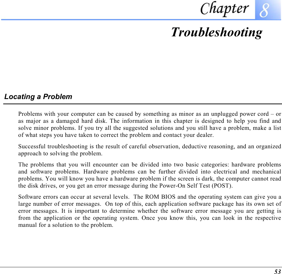  53  Troubleshooting Locating a Problem Problems with your computer can be caused by something as minor as an unplugged power cord – or as major as a damaged hard disk. The information in this chapter is designed to help you find and solve minor problems. If you try all the suggested solutions and you still have a problem, make a list of what steps you have taken to correct the problem and contact your dealer.  Successful troubleshooting is the result of careful observation, deductive reasoning, and an organized approach to solving the problem.  The problems that you will encounter can be divided into two basic categories: hardware problems and software problems. Hardware problems can be further divided into electrical and mechanical problems. You will know you have a hardware problem if the screen is dark, the computer cannot read the disk drives, or you get an error message during the Power-On Self Test (POST). Software errors can occur at several levels.  The ROM BIOS and the operating system can give you a large number of error messages.  On top of this, each application software package has its own set of error messages. It is important to determine whether the software error message you are getting is from the application or the operating system. Once you know this, you can look in the respective manual for a solution to the problem. 